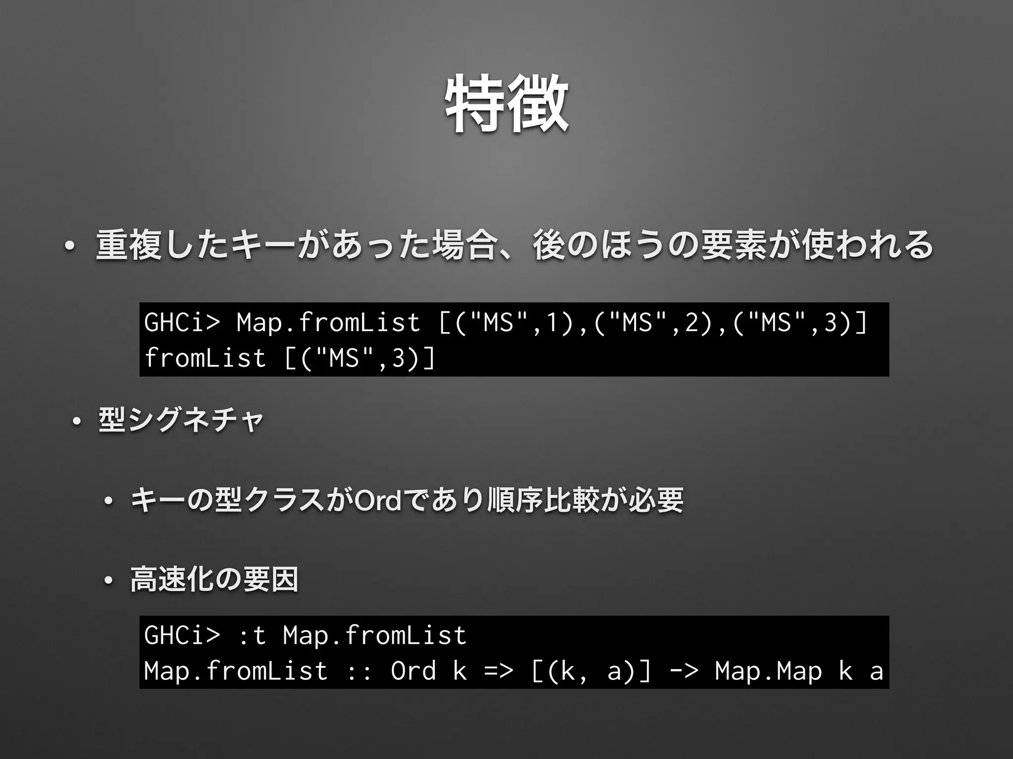特徴
• 重複したキーがあった場合、後のほうの要素が使われる
GHCi> Map.fromList [("MS",1),("MS",2),("MS",3)]
fromList [("MS",3)]
• 型シグネチャ
• キーの型クラスがOrdであり順序比較が必要
• 高速化の要因
GHCi> :t Map.fromList
Map.fromList :: Ord k => [(k, a)] -> Map.Map k a
 