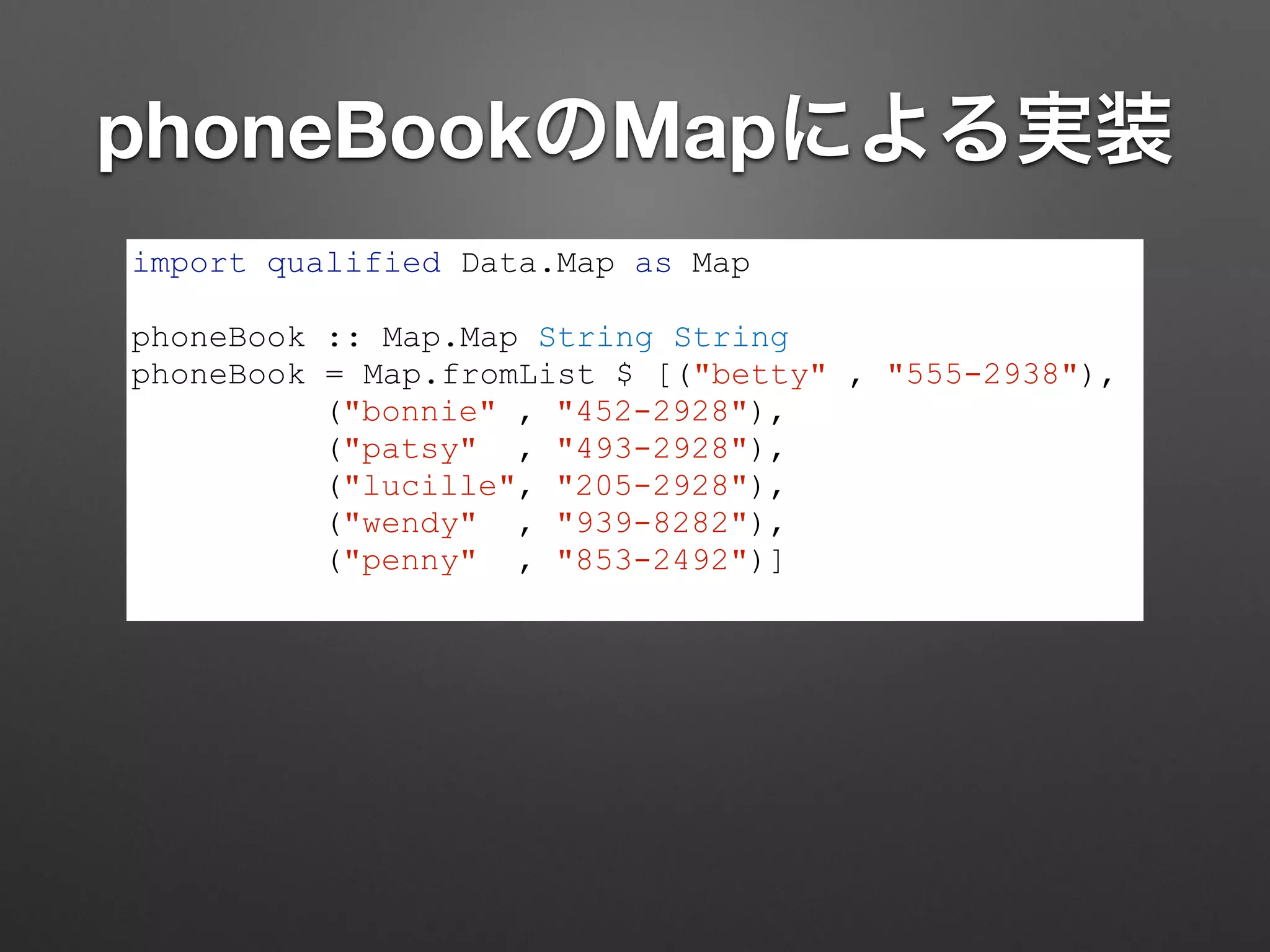 phoneBookのMapによる実装
import qualified Data.Map as Map
!
phoneBook :: Map.Map String String
phoneBook = Map.fromList $ [("betty" , "555-2938"),
("bonnie" , "452-2928"),
("patsy" , "493-2928"),
("lucille", "205-2928"),
("wendy" , "939-8282"),
("penny" , "853-2492")]
 