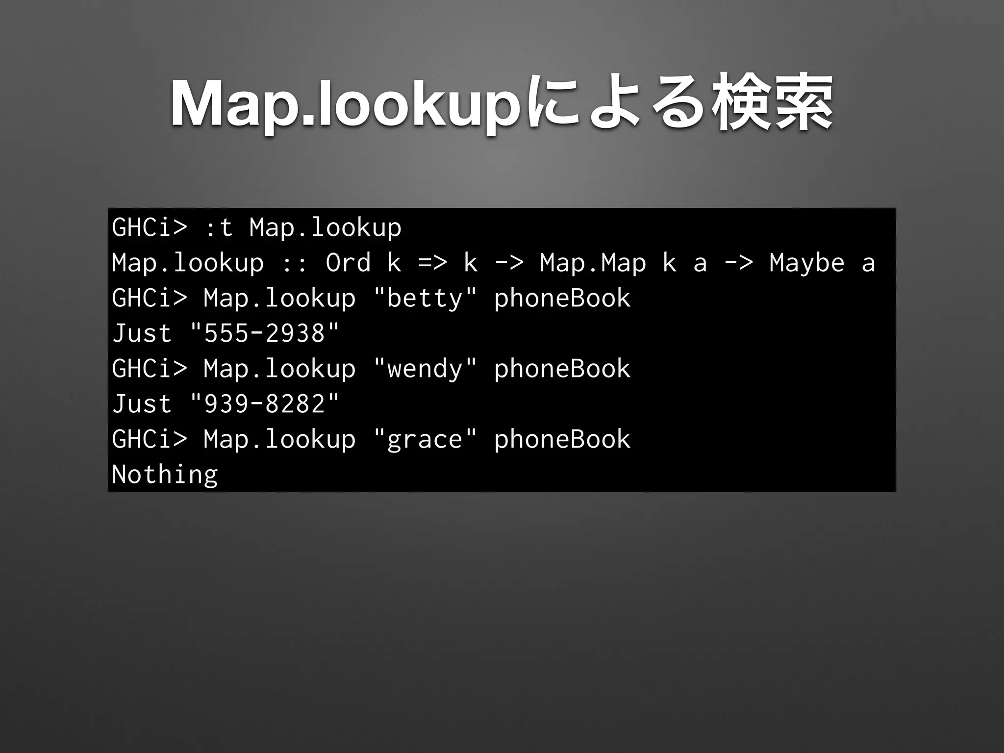 Map.lookupによる検索
GHCi> :t Map.lookup
Map.lookup :: Ord k => k -> Map.Map k a -> Maybe a
GHCi> Map.lookup "betty" phoneBook
Just "555-2938"
GHCi> Map.lookup "wendy" phoneBook
Just "939-8282"
GHCi> Map.lookup "grace" phoneBook
Nothing
 