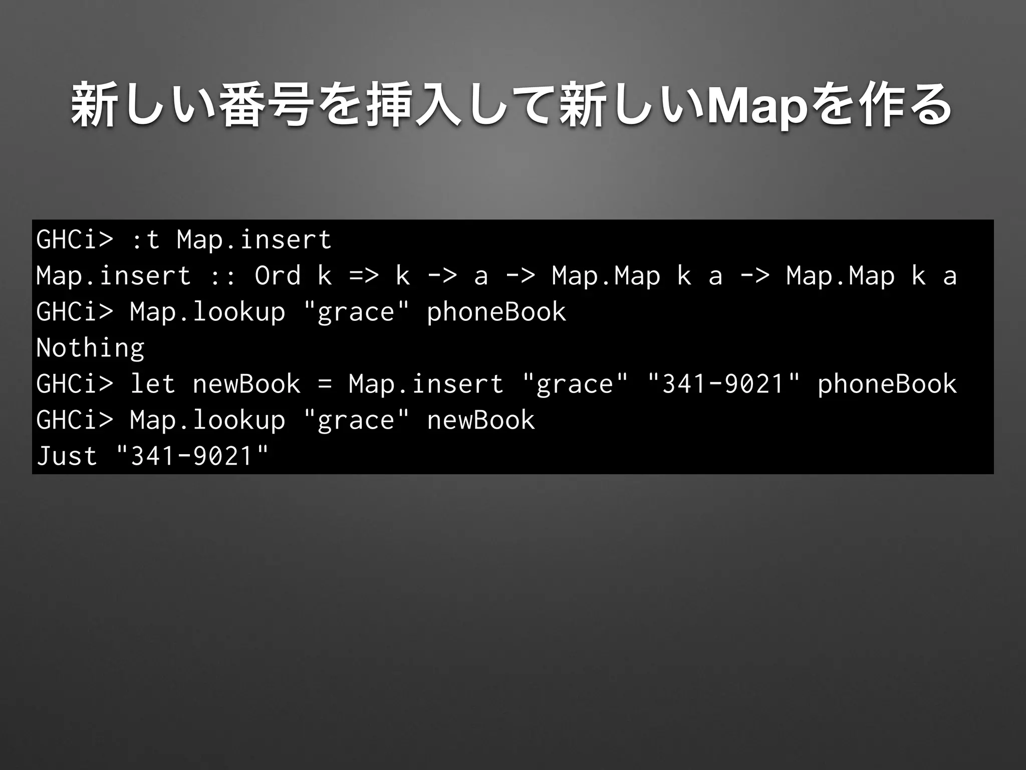 新しい番号を挿入して新しいMapを作る
GHCi> :t Map.insert
Map.insert :: Ord k => k -> a -> Map.Map k a -> Map.Map k a
GHCi> Map.lookup "grace" phoneBook
Nothing
GHCi> let newBook = Map.insert "grace" "341-9021" phoneBook
GHCi> Map.lookup "grace" newBook
Just "341-9021"
 