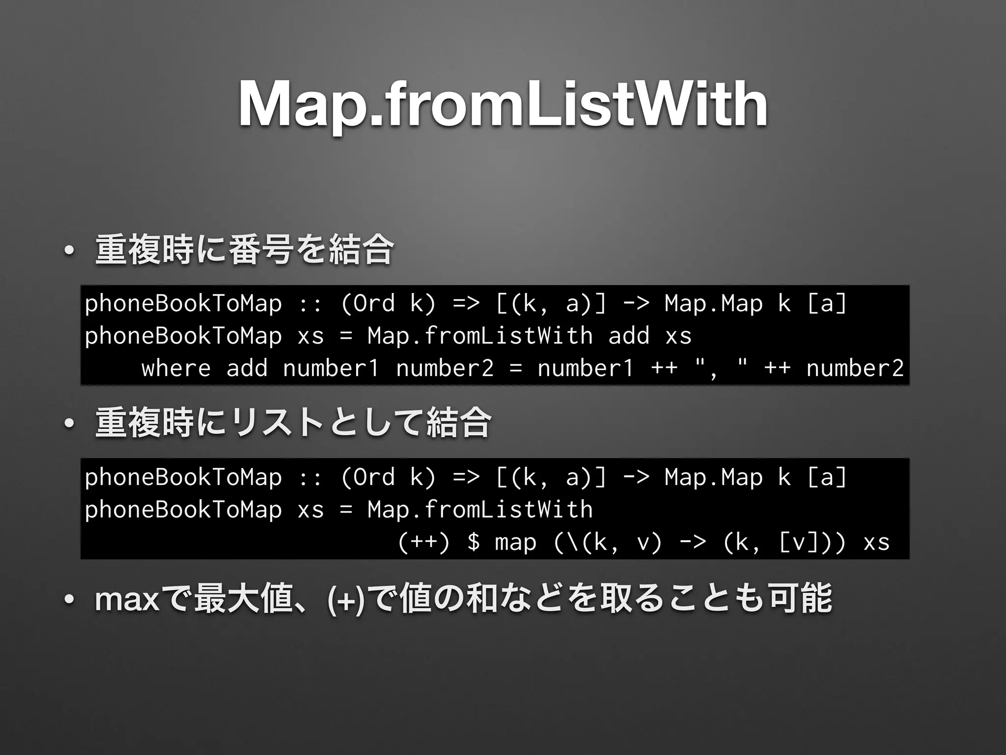 Map.fromListWith
• 重複時に番号を結合
!
• 重複時にリストとして結合
!
• maxで最大値、(+)で値の和などを取ることも可能
phoneBookToMap :: (Ord k) => [(k, a)] -> Map.Map k [a]
phoneBookToMap xs = Map.fromListWith add xs
where add number1 number2 = number1 ++ ", " ++ number2
phoneBookToMap :: (Ord k) => [(k, a)] -> Map.Map k [a]
phoneBookToMap xs = Map.fromListWith
(++) $ map ((k, v) -> (k, [v])) xs
 