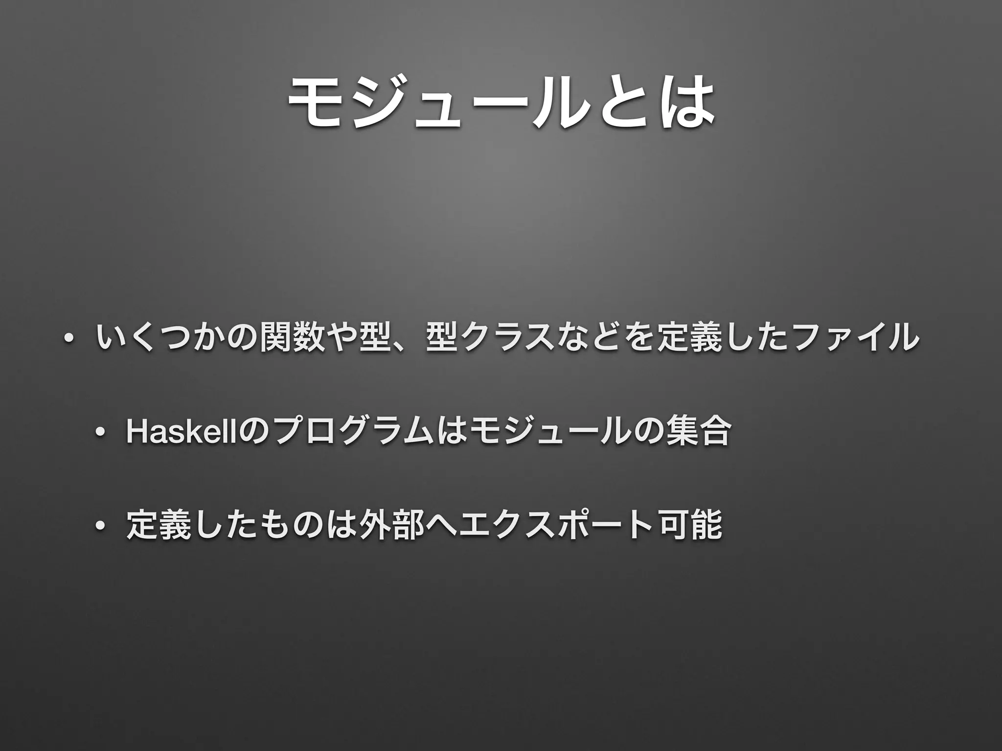 モジュールとは
• いくつかの関数や型、型クラスなどを定義したファイル
• Haskellのプログラムはモジュールの集合
• 定義したものは外部へエクスポート可能
 
