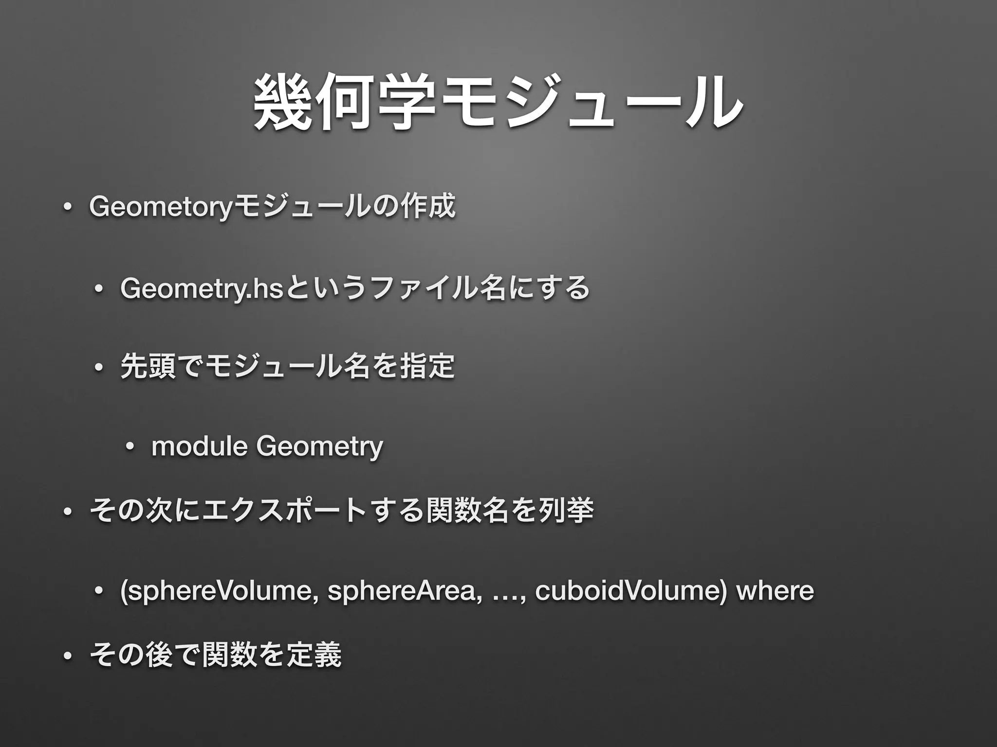 幾何学モジュール
• Geometoryモジュールの作成
• Geometry.hsというファイル名にする
• 先頭でモジュール名を指定
• module Geometry
• その次にエクスポートする関数名を列挙
• (sphereVolume, sphereArea, …, cuboidVolume) where
• その後で関数を定義
 