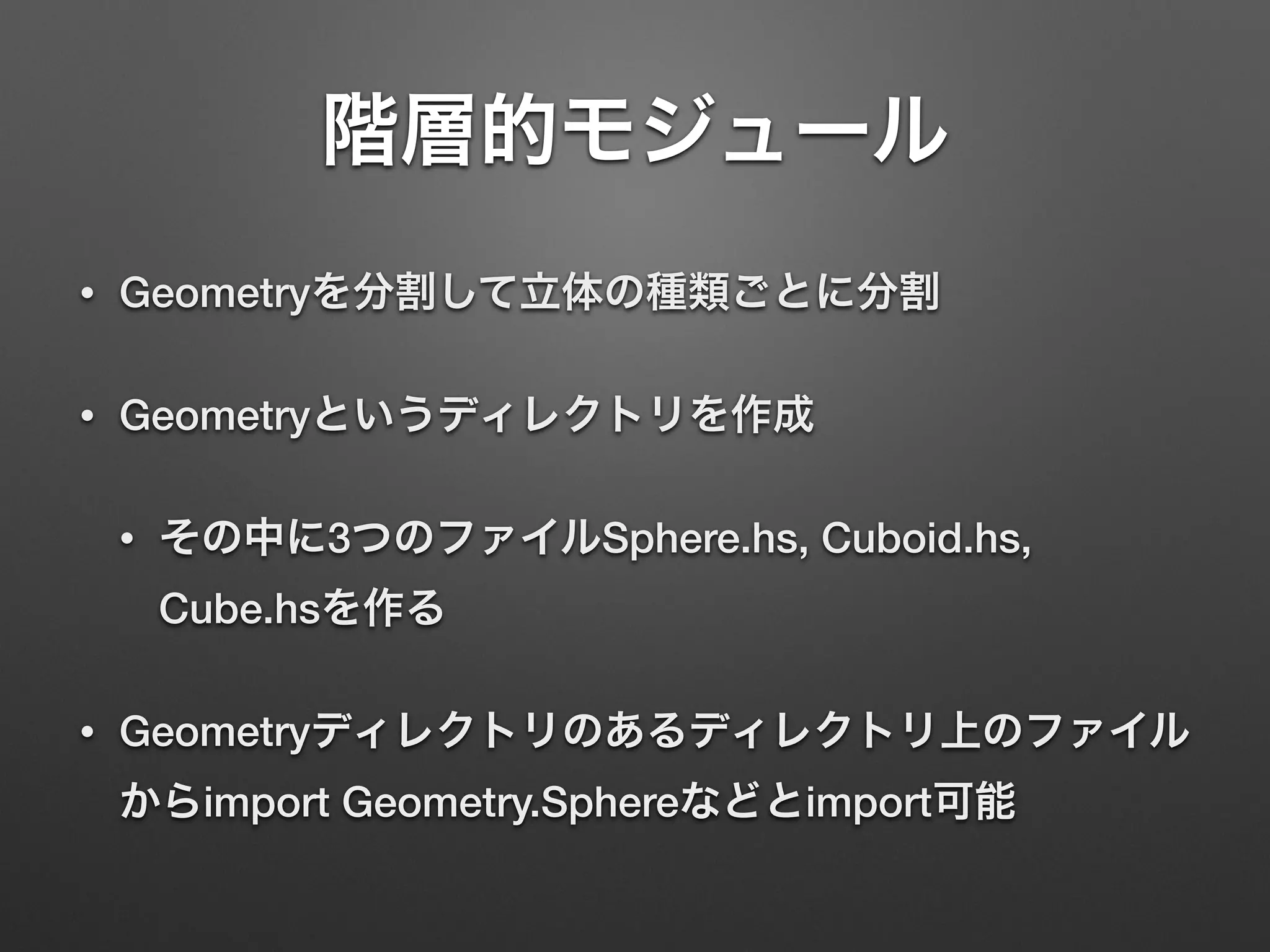 階層的モジュール
• Geometryを分割して立体の種類ごとに分割
• Geometryというディレクトリを作成
• その中に3つのファイルSphere.hs, Cuboid.hs,
Cube.hsを作る
• Geometryディレクトリのあるディレクトリ上のファイル
からimport Geometry.Sphereなどとimport可能
 
