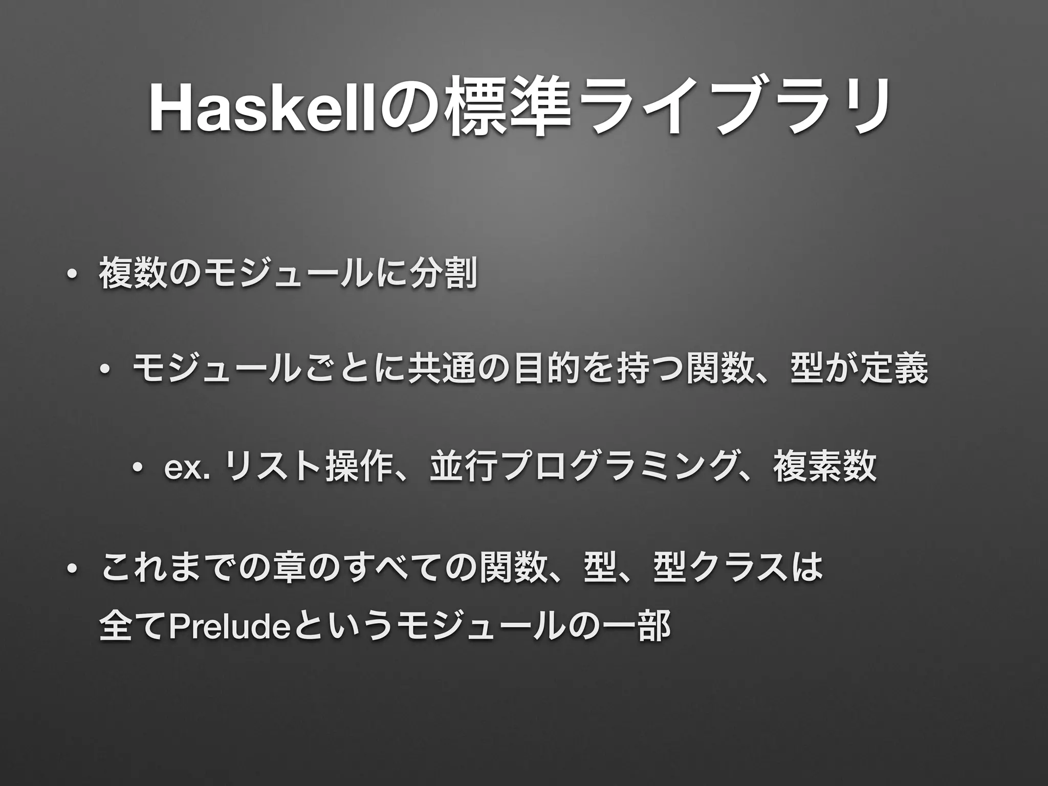Haskellの標準ライブラリ
• 複数のモジュールに分割
• モジュールごとに共通の目的を持つ関数、型が定義
• ex. リスト操作、並行プログラミング、複素数
• これまでの章のすべての関数、型、型クラスは 
全てPreludeというモジュールの一部
 
