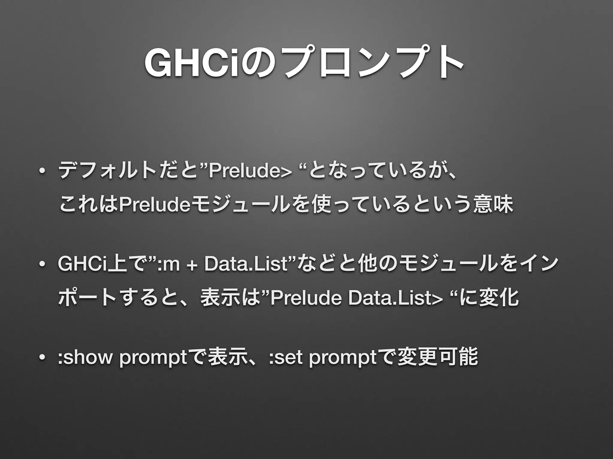 GHCiのプロンプト
• デフォルトだと”Prelude> “となっているが、 
これはPreludeモジュールを使っているという意味
• GHCi上で”:m + Data.List”などと他のモジュールをイン
ポートすると、表示は”Prelude Data.List> “に変化
• :show promptで表示、:set promptで変更可能
 