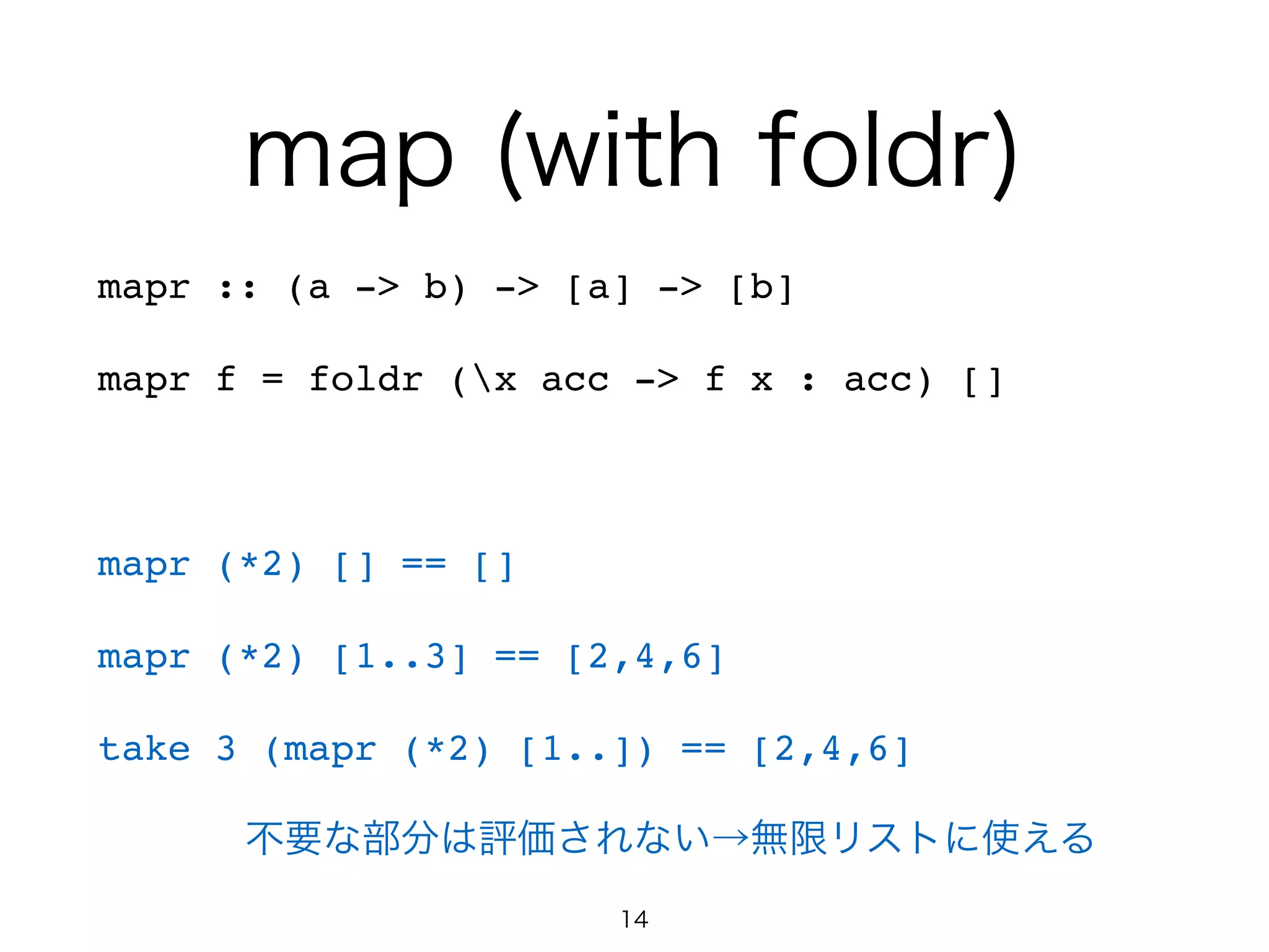 map (with foldr)
mapr :: (a -> b) -> [a] -> [b]!
mapr f = foldr (x acc -> f x : acc) []!
!
mapr (*2) [] == []!
mapr (*2) [1..3] == [2,4,6]!
take 3 (mapr (*2) [1..]) == [2,4,6]!
  不要な部分は評価されない→無限リストに使える
14
 