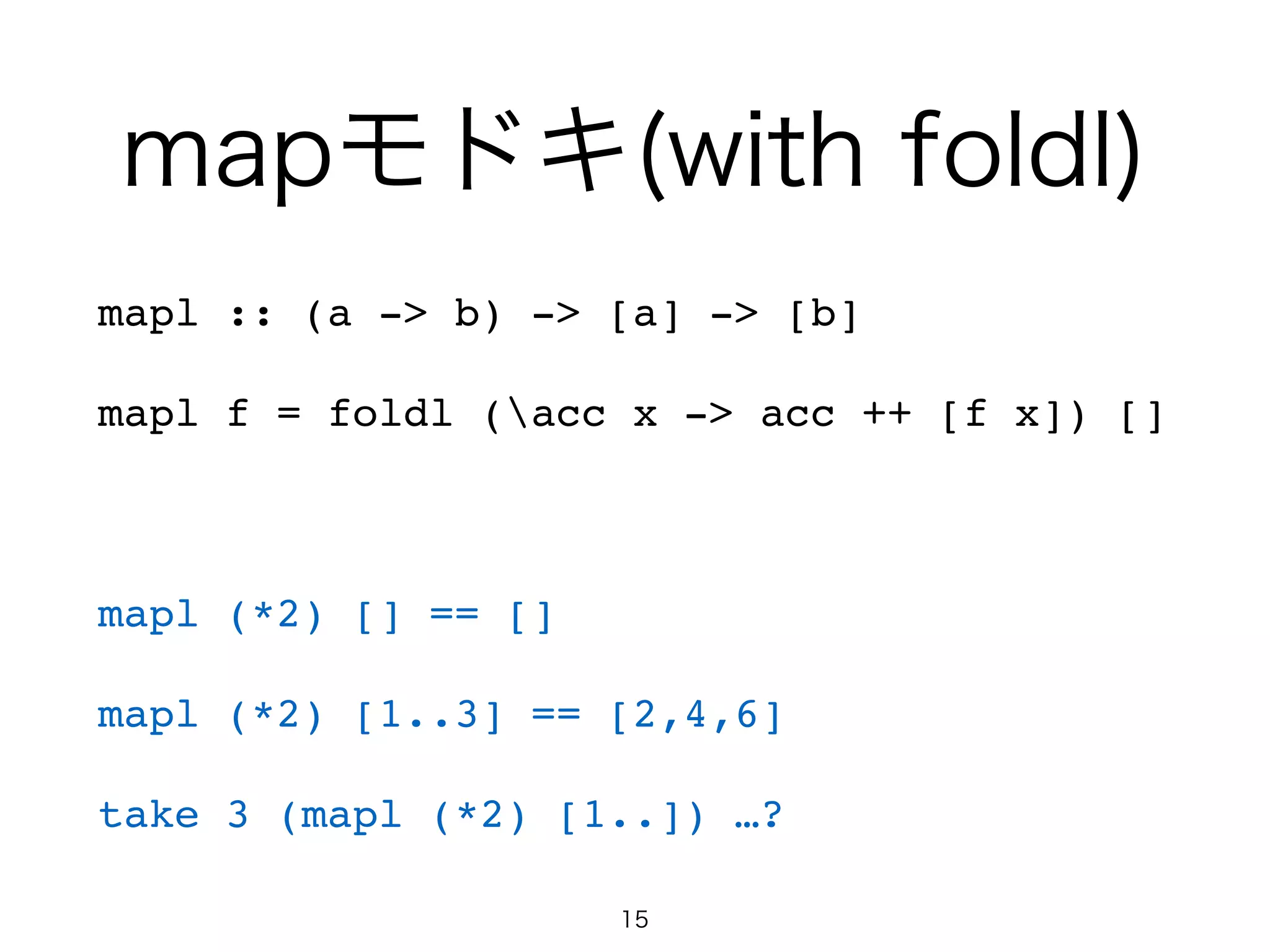 mapモドキ(with foldl)
mapl :: (a -> b) -> [a] -> [b]!
mapl f = foldl (acc x -> acc ++ [f x]) []!
!
mapl (*2) [] == []!
mapl (*2) [1..3] == [2,4,6]!
take 3 (mapl (*2) [1..]) …?
15
 