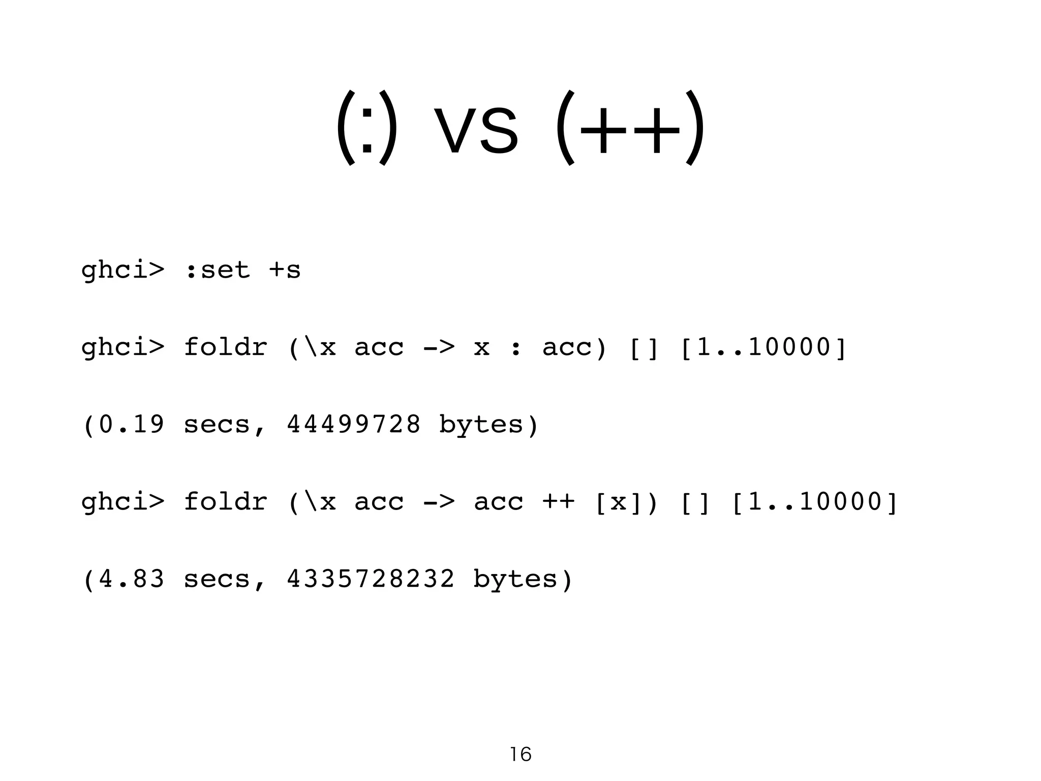 (:) vs (++)
ghci> :set +s!
ghci> foldr (x acc -> x : acc) [] [1..10000]!
(0.19 secs, 44499728 bytes)!
ghci> foldr (x acc -> acc ++ [x]) [] [1..10000]!
(4.83 secs, 4335728232 bytes)!
16
 