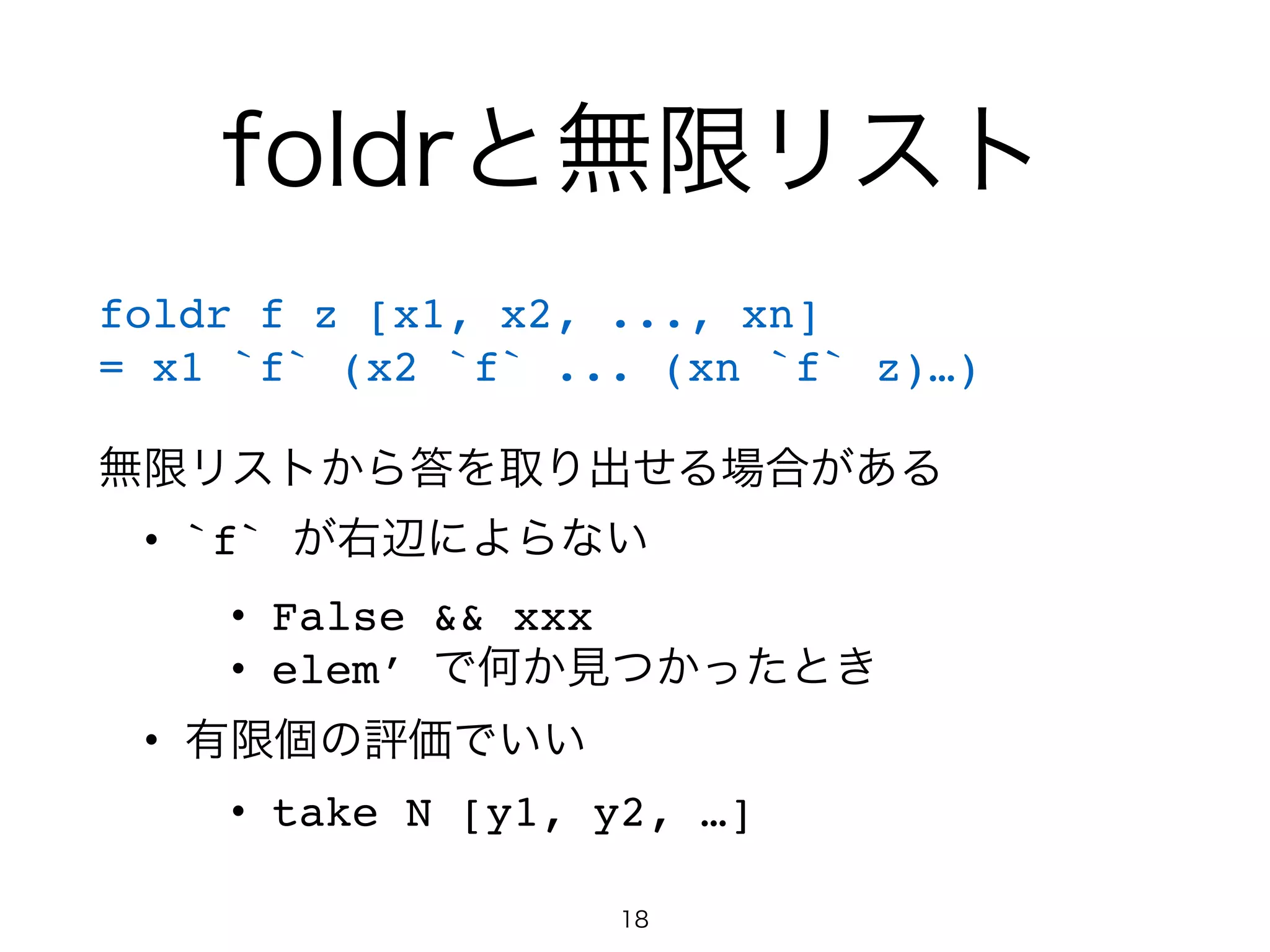 foldrと無限リスト
foldr f z [x1, x2, ..., xn]!
= x1 `f` (x2 `f` ... (xn `f` z)…)!
!
無限リストから答を取り出せる場合がある!
• `f` が右辺によらない!
• False && xxx!
• elem’ で何か見つかったとき!
• 有限個の評価でいい!
• take N [y1, y2, …]
18
 