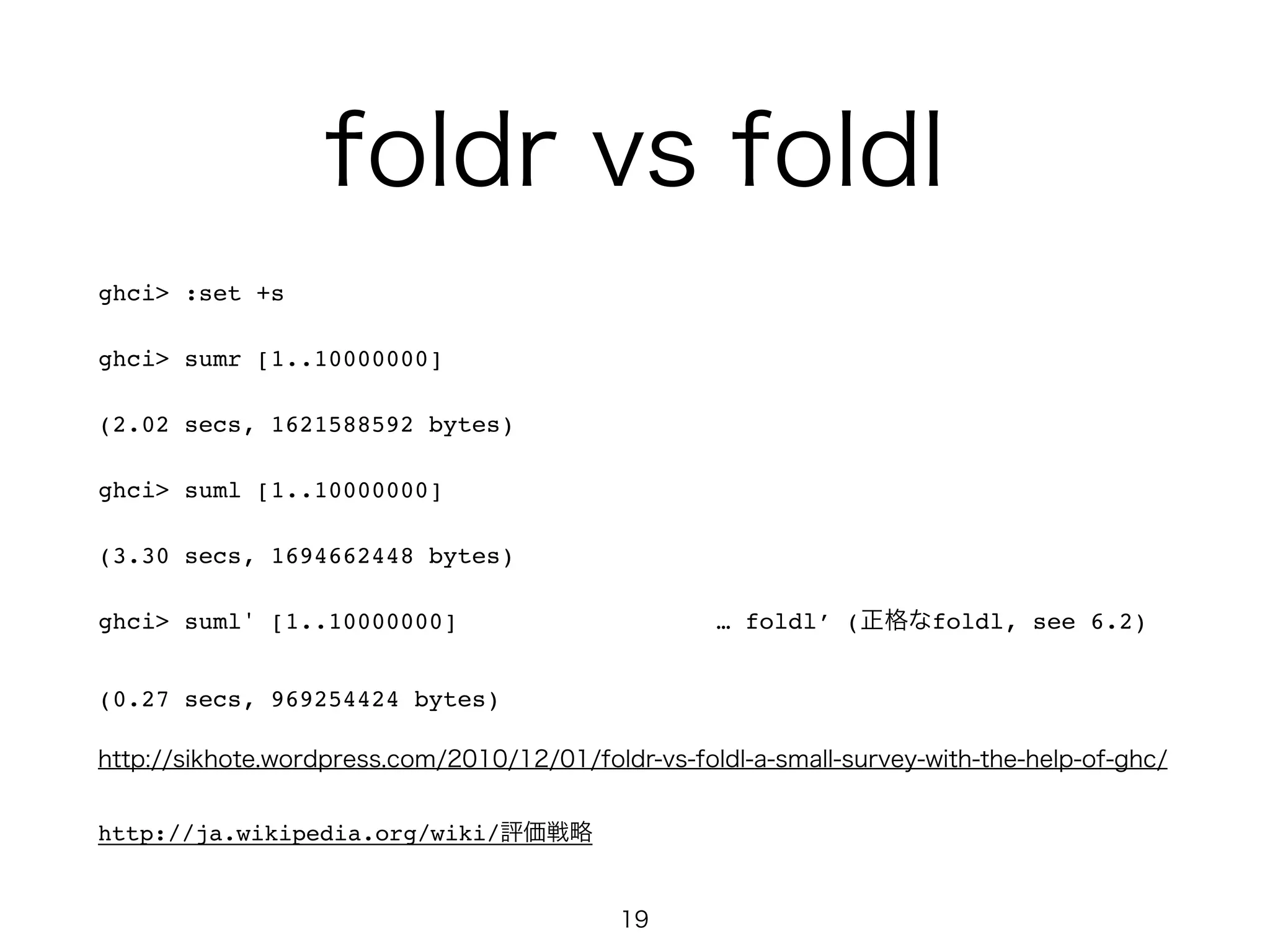 foldr vs foldl
ghci> :set +s!
ghci> sumr [1..10000000]!
(2.02 secs, 1621588592 bytes)!
ghci> suml [1..10000000]!
(3.30 secs, 1694662448 bytes)!
ghci> suml' [1..10000000] … foldl’ (正格なfoldl, see 6.2)!
(0.27 secs, 969254424 bytes)!
http://sikhote.wordpress.com/2010/12/01/foldr-vs-foldl-a-small-survey-with-the-help-of-ghc/
http://ja.wikipedia.org/wiki/評価戦略
19
 