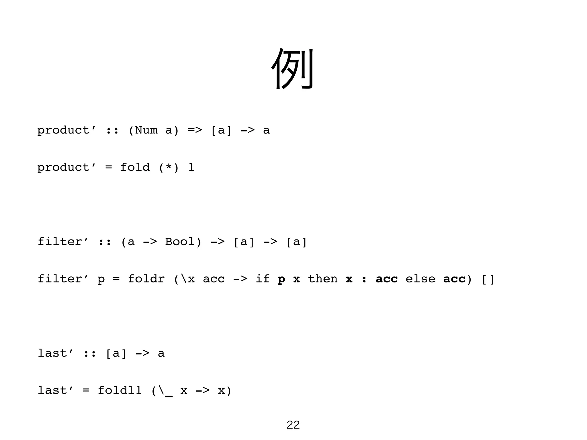 例
product’ :: (Num a) => [a] -> a!
product’ = fold (*) 1!
!
filter’ :: (a -> Bool) -> [a] -> [a]!
filter’ p = foldr (x acc -> if p x then x : acc else acc) []!
!
last’ :: [a] -> a!
last’ = foldl1 (_ x -> x)
22
 