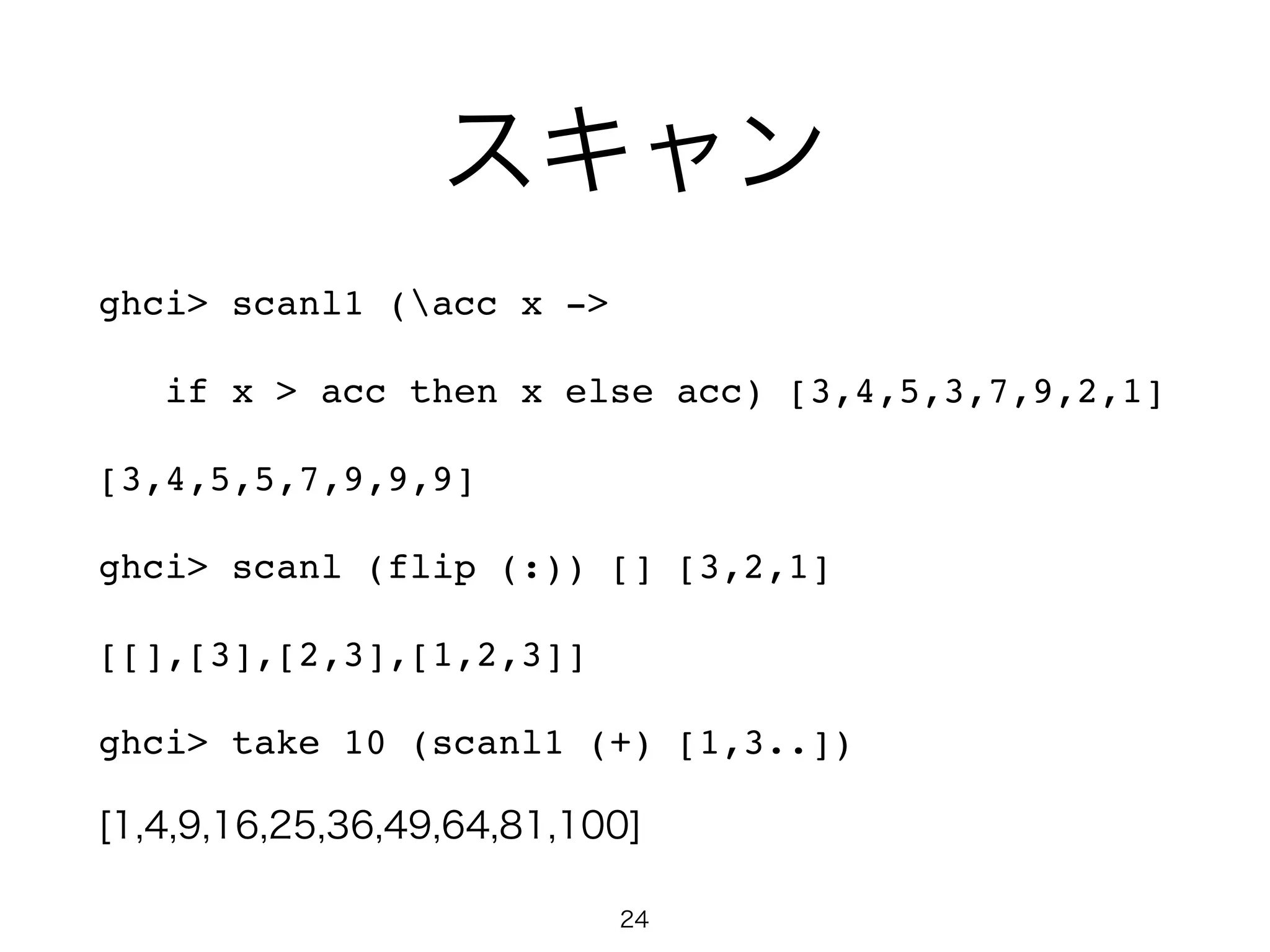 スキャン
ghci> scanl1 (acc x ->!
if x > acc then x else acc) [3,4,5,3,7,9,2,1]!
[3,4,5,5,7,9,9,9] !
ghci> scanl (flip (:)) [] [3,2,1]!
[[],[3],[2,3],[1,2,3]] !
ghci> take 10 (scanl1 (+) [1,3..])!
[1,4,9,16,25,36,49,64,81,100]
24
 