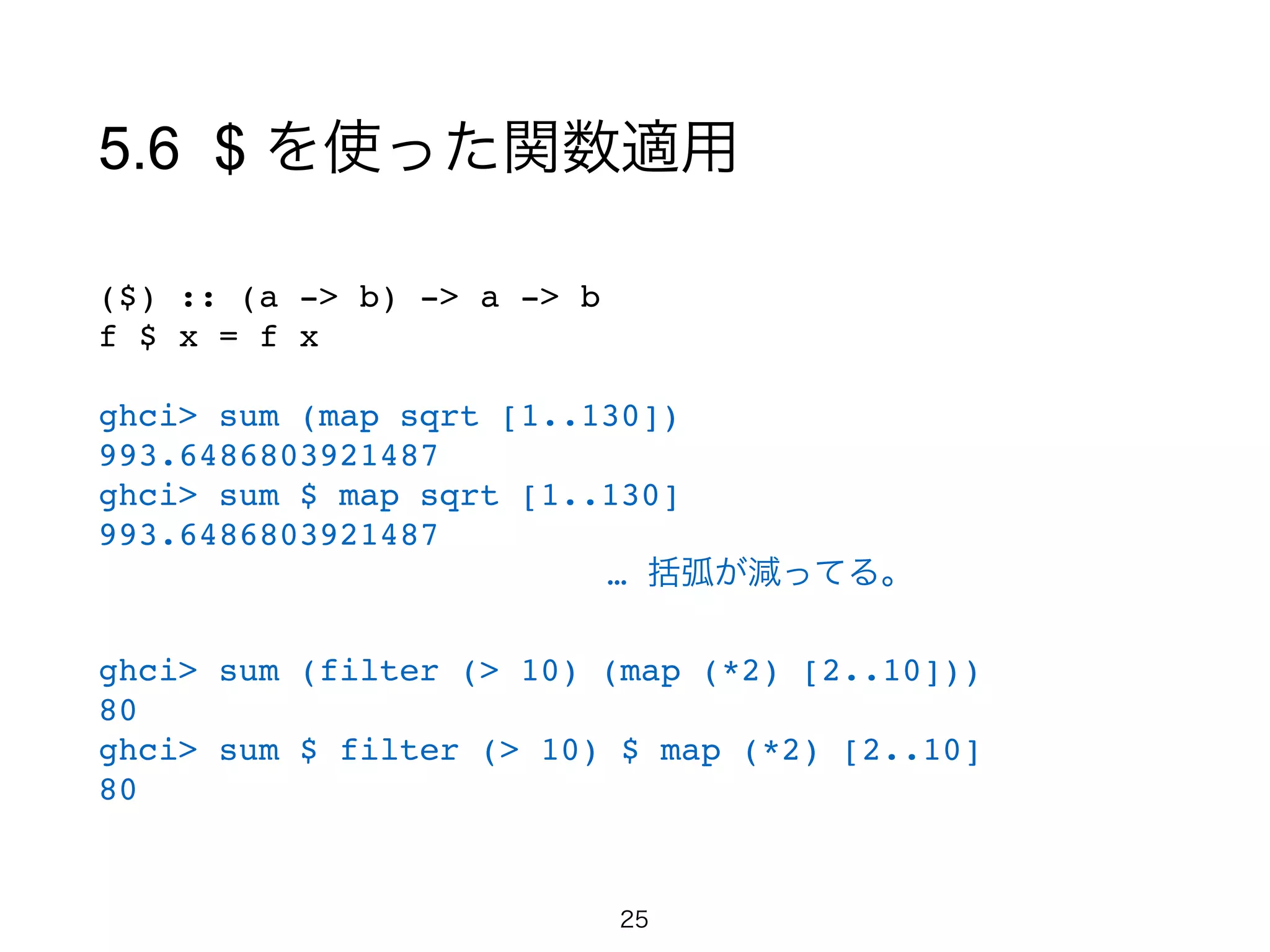 5.6 $ を使った関数適用
($) :: (a -> b) -> a -> b!
f $ x = f x!
!
ghci> sum (map sqrt [1..130])!
993.6486803921487!
ghci> sum $ map sqrt [1..130]!
993.6486803921487!
   … 括弧が減ってる。!
!
ghci> sum (filter (> 10) (map (*2) [2..10]))!
80!
ghci> sum $ filter (> 10) $ map (*2) [2..10]!
80!
25
 
