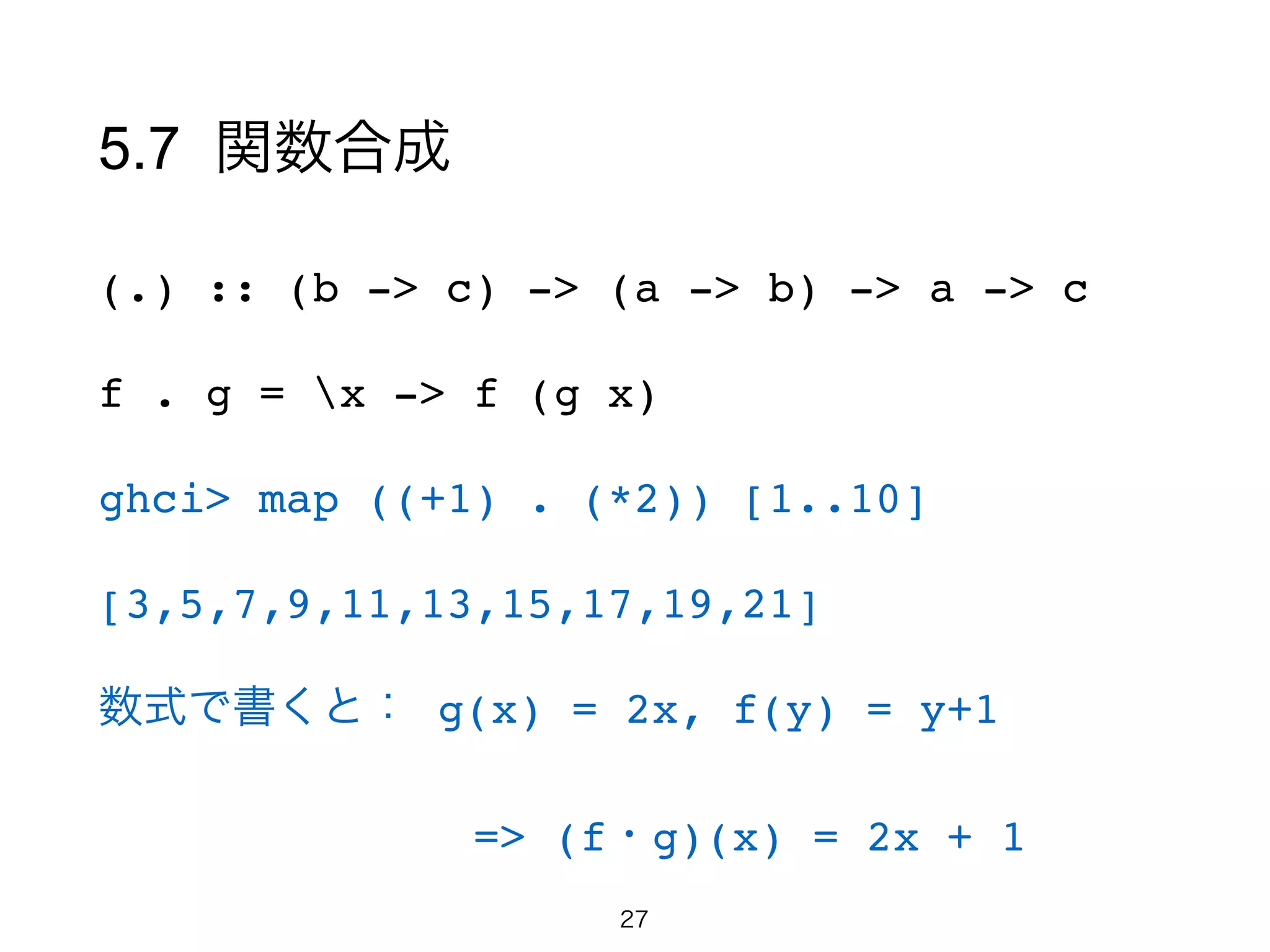 5.7 関数合成
(.) :: (b -> c) -> (a -> b) -> a -> c!
f . g = x -> f (g x)!
ghci> map ((+1) . (*2)) [1..10]!
[3,5,7,9,11,13,15,17,19,21]!
数式で書くと： g(x) = 2x, f(y) = y+1!
      => (f・g)(x) = 2x + 1
27
 