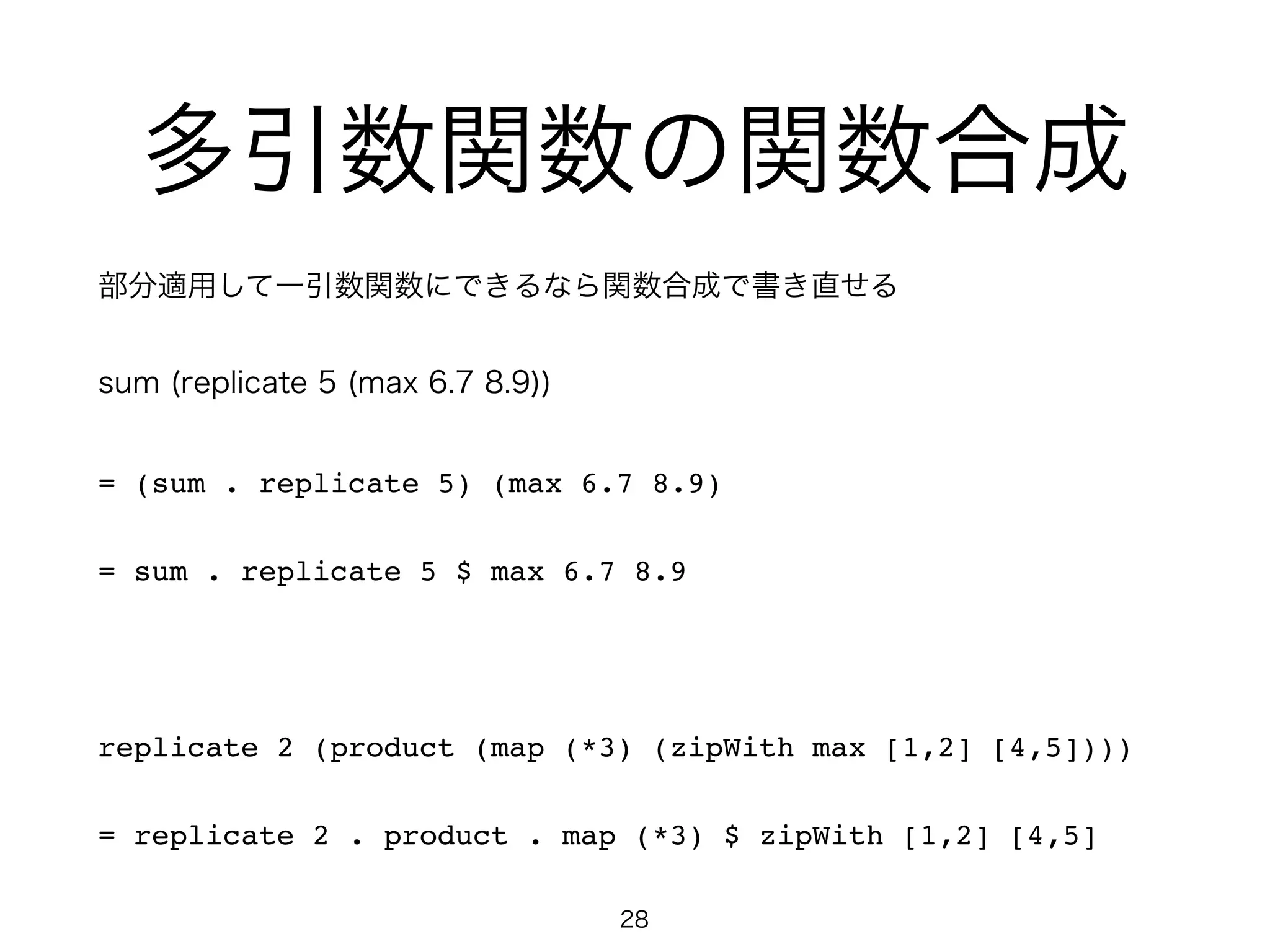 多引数関数の関数合成
部分適用して一引数関数にできるなら関数合成で書き直せる
sum (replicate 5 (max 6.7 8.9))!
= (sum . replicate 5) (max 6.7 8.9)!
= sum . replicate 5 $ max 6.7 8.9!
!
replicate 2 (product (map (*3) (zipWith max [1,2] [4,5])))!
= replicate 2 . product . map (*3) $ zipWith [1,2] [4,5]
28
 