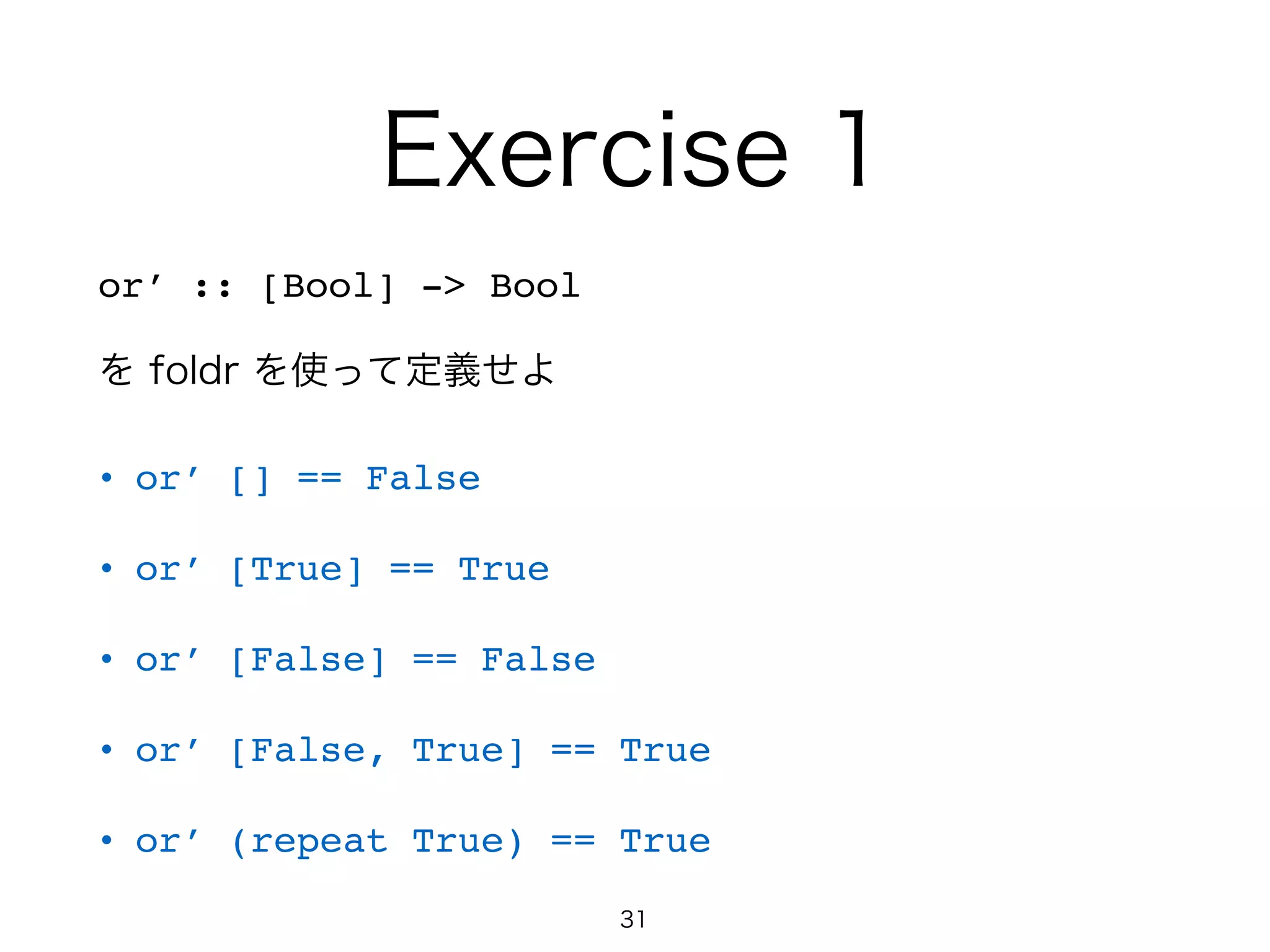 Exercise 1
or’ :: [Bool] -> Bool!
を foldr を使って定義せよ
• or’ [] == False!
• or’ [True] == True!
• or’ [False] == False!
• or’ [False, True] == True!
• or’ (repeat True) == True
31
 