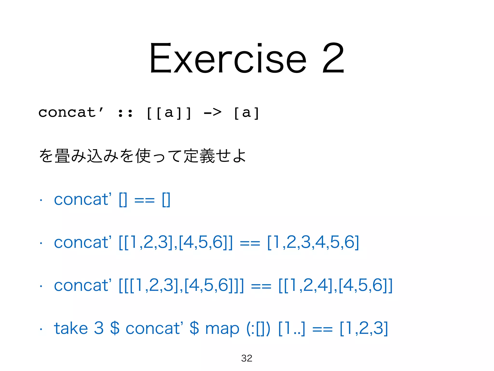 Exercise 2
concat’ :: [[a]] -> [a]
を畳み込みを使って定義せよ
• concat [] == []
• concat [[1,2,3],[4,5,6]] == [1,2,3,4,5,6]
• concat [[[1,2,3],[4,5,6]]] == [[1,2,4],[4,5,6]]
• take 3 $ concat $ map (:[]) [1..] == [1,2,3]
32
 