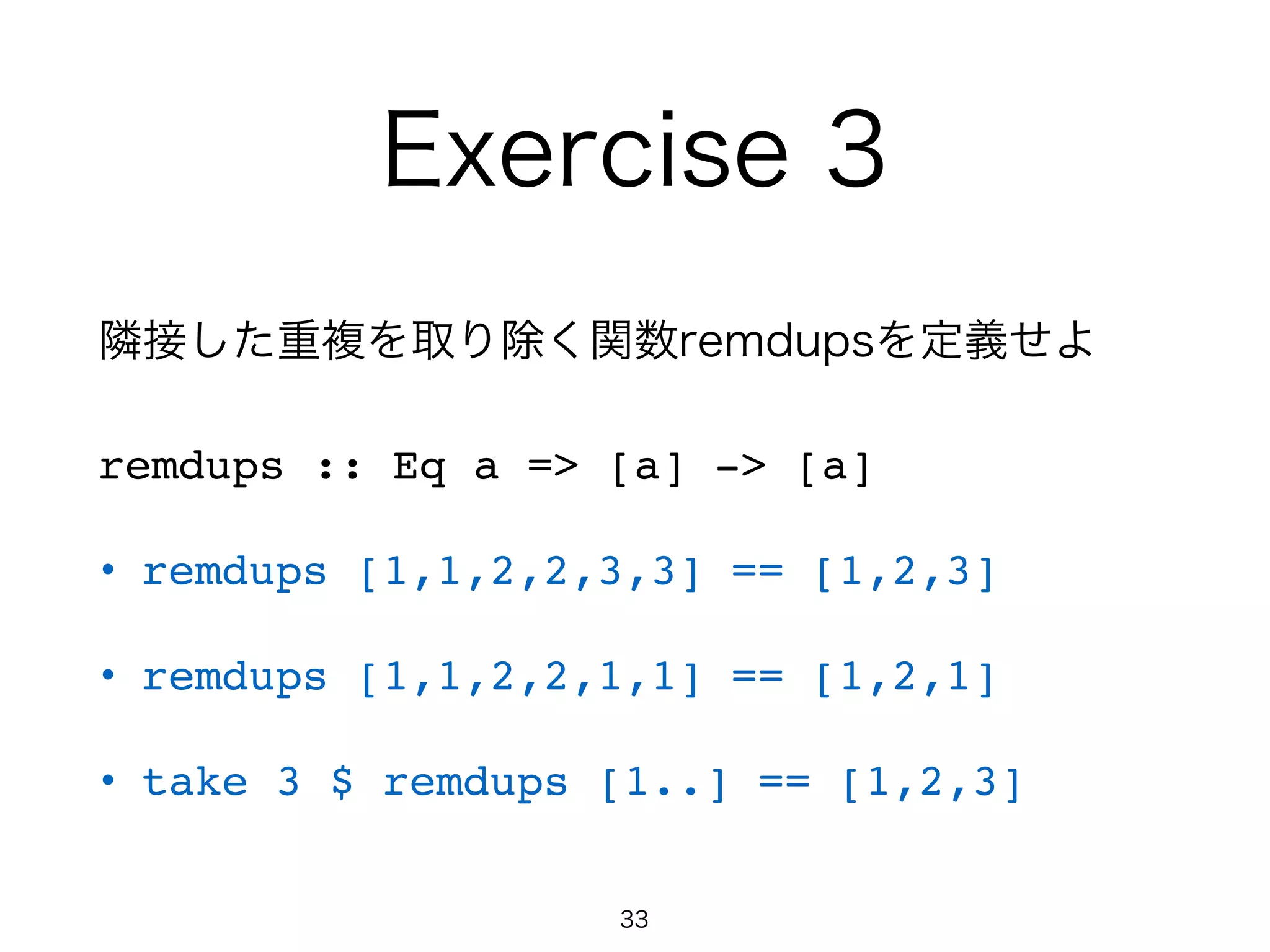 Exercise 3
隣接した重複を取り除く関数remdupsを定義せよ
remdups :: Eq a => [a] -> [a]!
• remdups [1,1,2,2,3,3] == [1,2,3]!
• remdups [1,1,2,2,1,1] == [1,2,1]!
• take 3 $ remdups [1..] == [1,2,3]
33
 
