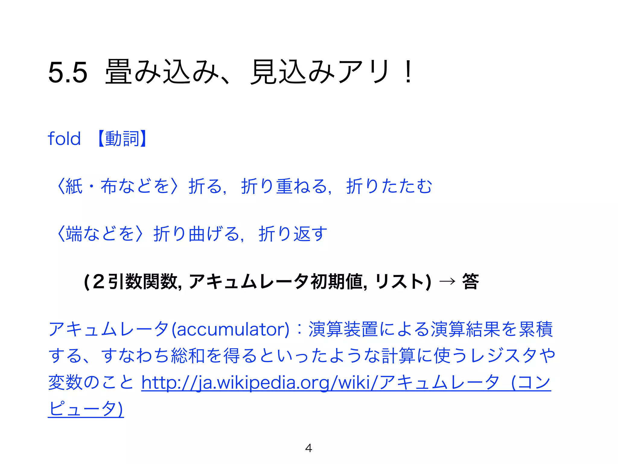 5.5 畳み込み、見込みアリ！
fold 【動詞】
〈紙・布などを〉折る，折り重ねる，折りたたむ
〈端などを〉折り曲げる，折り返す
(２引数関数, アキュムレータ初期値, リスト) → 答
アキュムレータ(accumulator)：演算装置による演算結果を累積
する、すなわち総和を得るといったような計算に使うレジスタや
変数のこと http://ja.wikipedia.org/wiki/アキュムレータ_(コン
ピュータ)
4
 