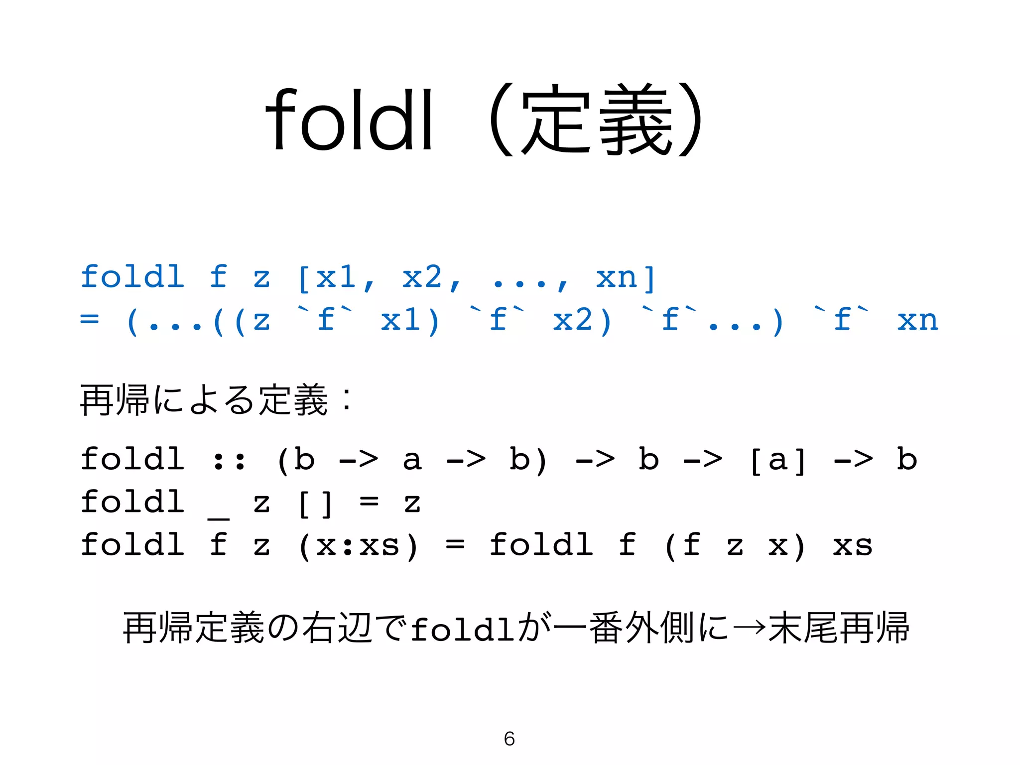 foldl（定義）
foldl f z [x1, x2, ..., xn]!
= (...((z `f` x1) `f` x2) `f`...) `f` xn!
!
再帰による定義：!
foldl :: (b -> a -> b) -> b -> [a] -> b!
foldl _ z [] = z!
foldl f z (x:xs) = foldl f (f z x) xs!
!
再帰定義の右辺でfoldlが一番外側に→末尾再帰
6
 