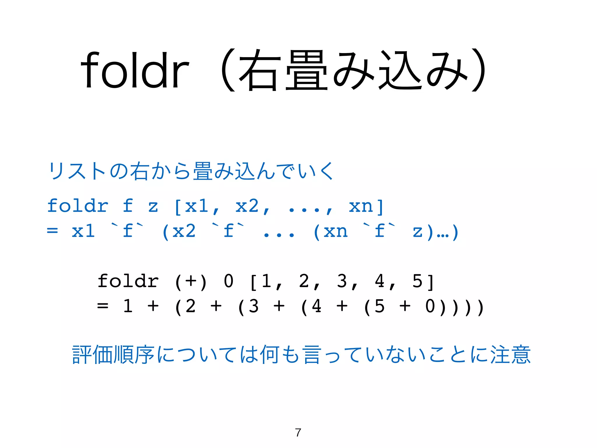 foldr（右畳み込み）
リストの右から畳み込んでいく!
foldr f z [x1, x2, ..., xn]!
= x1 `f` (x2 `f` ... (xn `f` z)…)!
!
foldr (+) 0 [1, 2, 3, 4, 5]!
= 1 + (2 + (3 + (4 + (5 + 0))))!
!
評価順序については何も言っていないことに注意
7
 