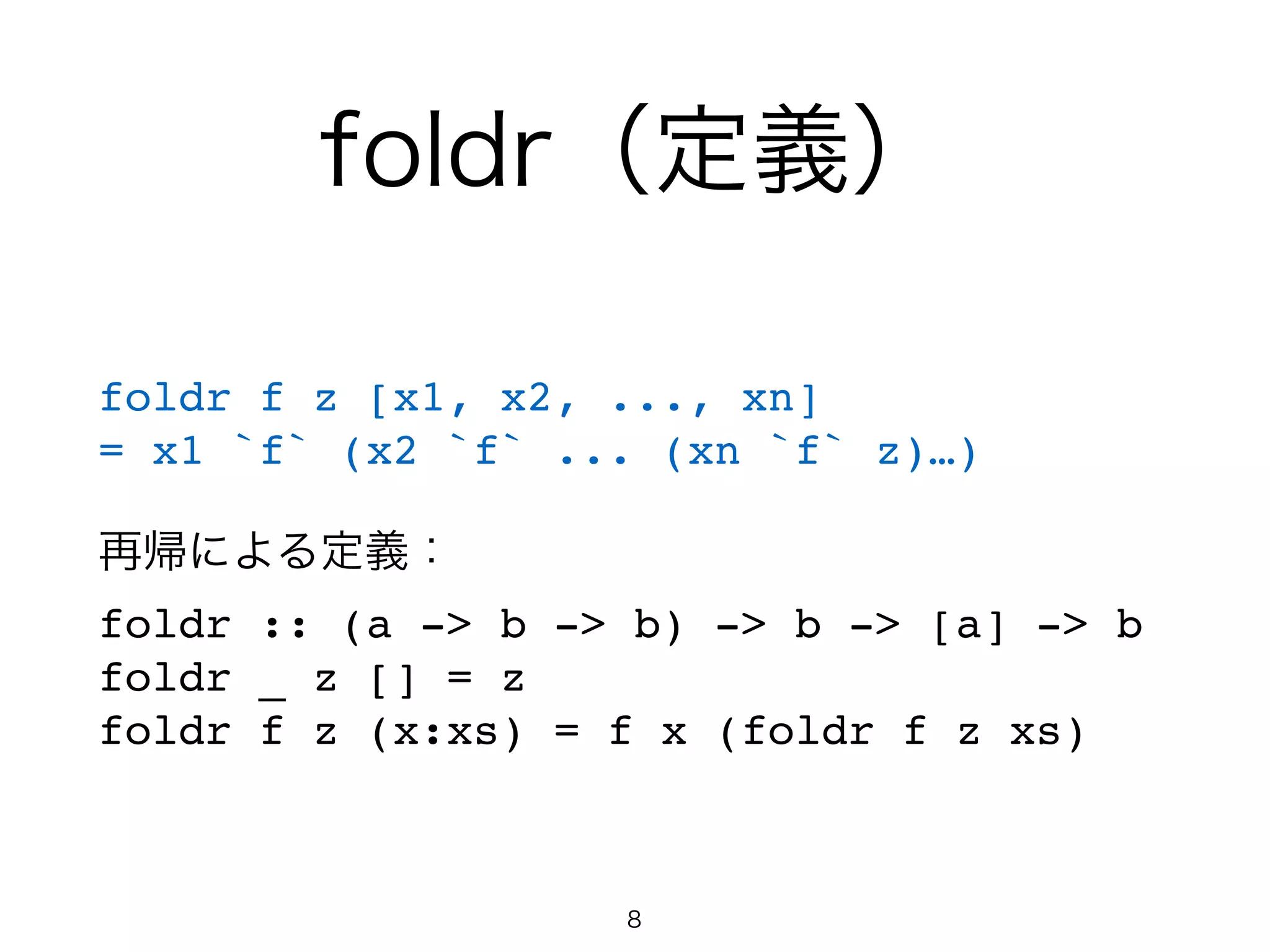foldr（定義）
foldr f z [x1, x2, ..., xn]!
= x1 `f` (x2 `f` ... (xn `f` z)…)!
!
再帰による定義：!
foldr :: (a -> b -> b) -> b -> [a] -> b!
foldr _ z [] = z!
foldr f z (x:xs) = f x (foldr f z xs)
8
 