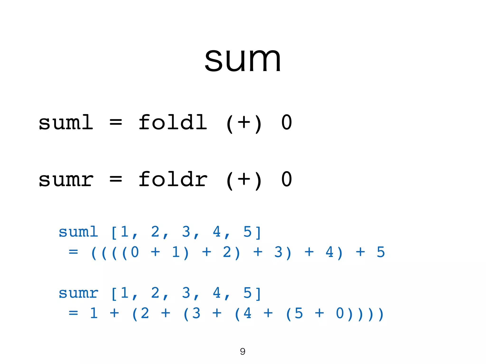 sum
suml = foldl (+) 0!
!
sumr = foldr (+) 0!
!
suml [1, 2, 3, 4, 5]!
= ((((0 + 1) + 2) + 3) + 4) + 5!
!
sumr [1, 2, 3, 4, 5]!
= 1 + (2 + (3 + (4 + (5 + 0))))
9
 