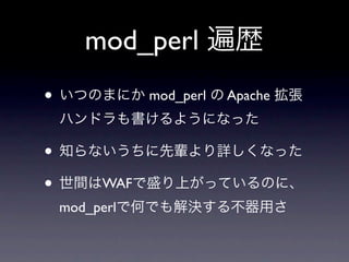 mod_perl 遍歴
• いつのまにか mod_perl の Apache 拡張
 ハンドラも書けるようになった

• 知らないうちに先輩より詳しくなった
• 世間はWAFで盛り上がっているのに、
 mod_perlで何でも解決する不器用さ
 