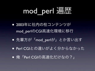 mod_perl 遍歴
• 2003年に社内の柱コンテンツが
 mod_perlのCGI高速化環境に移行

• 先輩方が「mod_perlが」とか言い出す
• Perl CGIとの違いがよく分からなかった
• 俺「Perl CGIの高速化だけな...