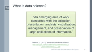 What is data science?
DS	




                     “An emerging area of work
                   concerned with the collection,
                presentation, analysis, visualization,
                 management, and preservation of
                  large collections of information.”


                    Stanton, J. (2012). Introduction to Data Science.
                    http://ischool.syr.edu/media/documents/2012/3/
                                DataScienceBook1_1.pdf
                                             GRADUATION SCHOOL PRESENTATION 2013-2-22   10
 