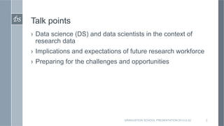 DS	

   Talk points
        ›  Data science (DS) and data scientists in the context of
           research data
        ›  Implications and expectations of future research workforce
        ›  Preparing for the challenges and opportunities




                                         GRADUATION SCHOOL PRESENTATION 2013-2-22   2
 