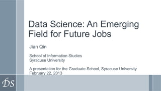 Data Science: An Emerging
Field for Future Jobs
Jian Qin
School of Information Studies
Syracuse University

A presentation for the Graduate School, Syracuse University
February 22, 2013
 