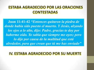 ESTABA AGRADECIDO POR LAS ORACIONES
             CONTESTADAS

  Juan 11:41-42 “Entonces quitaron la piedra de
donde había sido puesto el muerto. Y Jesús, alzando
  los ojos a lo alto, dijo: Padre, gracias te doy por
 haberme oído. Yo sabía que siempre me oyes; pero
      lo dije por causa de la multitud que está
 alrededor, para que crean que tú me has enviado”

  IV. ESTABA AGRADECIDO POR SU MUERTE
 