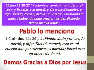 Mateo 26:26-27 “Y mientras comían, tomó Jesús el
 pan, y bendijo, y lo partió, y dio a sus discípulos, y
dijo: Tomad, comed; esto es mi cuerpo Y tomando la
  copa, y habiendo dado gracias, les dio, diciendo:
                Bebed de ella todos;



1 Corintios 11: 24 y habiendo dado gracias, lo
   partió, y dijo: Tomad, comed; esto es mi
cuerpo que por vosotros es partido; haced esto
               en memoria de mí.
 