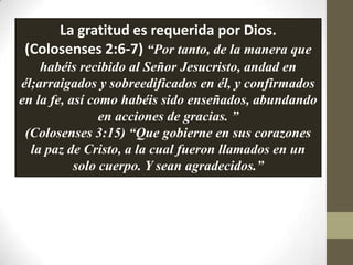 La gratitud es requerida por Dios.
 (Colosenses 2:6-7) “Por tanto, de la manera que
    habéis recibido al Señor Jesucristo, andad en
él;arraigados y sobreedificados en él, y confirmados
en la fe, así como habéis sido enseñados, abundando
                en acciones de gracias. ”
 (Colosenses 3:15) “Que gobierne en sus corazones
  la paz de Cristo, a la cual fueron llamados en un
           solo cuerpo. Y sean agradecidos.”
 