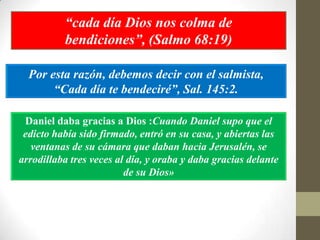 “cada día Dios nos colma de
          bendiciones”, (Salmo 68:19)

  Por esta razón, debemos decir con el salmista,
       “Cada día te bendeciré”, Sal. 145:2.

 Daniel daba gracias a Dios :Cuando Daniel supo que el
 edicto había sido firmado, entró en su casa, y abiertas las
   ventanas de su cámara que daban hacia Jerusalén, se
arrodillaba tres veces al día, y oraba y daba gracias delante
                         de su Dios»
 