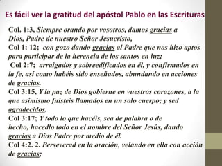 Es fácil ver la gratitud del apóstol Pablo en las Escrituras
Col. 1:3, Siempre orando por vosotros, damos gracias a
Dios, Padre de nuestro Señor Jesucristo,
Col 1: 12; con gozo dando gracias al Padre que nos hizo aptos
para participar de la herencia de los santos en luz;
 Col 2:7; arraigados y sobreedificados en él, y confirmados en
la fe, así como habéis sido enseñados, abundando en acciones
de gracias.
Col 3:15, Y la paz de Dios gobierne en vuestros corazones, a la
que asimismo fuisteis llamados en un solo cuerpo; y sed
agradecidos.
Col 3:17; Y todo lo que hacéis, sea de palabra o de
hecho, hacedlo todo en el nombre del Señor Jesús, dando
gracias a Dios Padre por medio de él.
Col 4:2. 2. Perseverad en la oración, velando en ella con acción
de gracias;
 