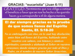 GRACIAS: “eucaristía” (Juan 6:11)
GRATITUD: Sentimiento que nos obliga a estimar
el beneficio o favor que se nos ha hecho o ha querido
    hacer, y a corresponder a él de alguna manera.

El dar siempre gracias es la prueba
 de que somos llenos del Espíritu
          Santo, Ef. 5:18-20
No os embriaguéis con vino, en lo cual hay disolución;
   antes bien sed llenos del Espíritu, hablando entre
      vosotros con salmos, con himnos y cánticos
espirituales, cantando y alabando al Señor en vuestros
 corazones; dando siempre gracias por todo al Dios y
  Padre, en el nombre de nuestro Señor Jesucristo..
 