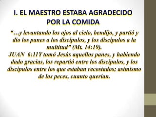 I. EL MAESTRO ESTABA AGRADECIDO
            POR LA COMIDA
 “…y levantando los ojos al cielo, bendijo, y partió y
  dio los panes a los discípulos, y los discípulos a la
                 multitud” (Mt. 14:19).
JUAN 6:11Y tomó Jesús aquellos panes, y habiendo
 dado gracias, los repartió entre los discípulos, y los
discípulos entre los que estaban recostados; asimismo
             de los peces, cuanto querían.
 