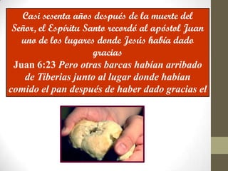 Casi sesenta años después de la muerte del
 Señor, el Espíritu Santo recordó al apóstol Juan
   uno de los lugares donde Jesús había dado
                      gracias
 Juan 6:23 Pero otras barcas habían arribado
    de Tiberias junto al lugar donde habían
comido el pan después de haber dado gracias el
                      Señor.
 