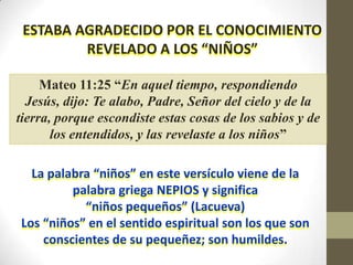 ESTABA AGRADECIDO POR EL CONOCIMIENTO
         REVELADO A LOS “NIÑOS”

     Mateo 11:25 “En aquel tiempo, respondiendo
  Jesús, dijo: Te alabo, Padre, Señor del cielo y de la
tierra, porque escondiste estas cosas de los sabios y de
       los entendidos, y las revelaste a los niños”

  La palabra “niños” en este versículo viene de la
         palabra griega NEPIOS y significa
           “niños pequeños” (Lacueva)
Los “niños” en el sentido espiritual son los que son
    conscientes de su pequeñez; son humildes.
 