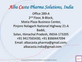 Alba Casta Pharma Solutions, India
© Copyright 2018 Alba Casta Pharma Solutions, India. All rights are reserved.
Office 289-A
2nd Floor, B-Block,
Motia Plaza Business Center,
Pinjore Nalagarh National Highway 21-A
Baddi,
Solan, Himachal Pradesh, INDIA-173205
+91 9417565430, +91 8360447094
Email: albacasta.pharma@gmail.com;
albacasta.india@gmail.com
 