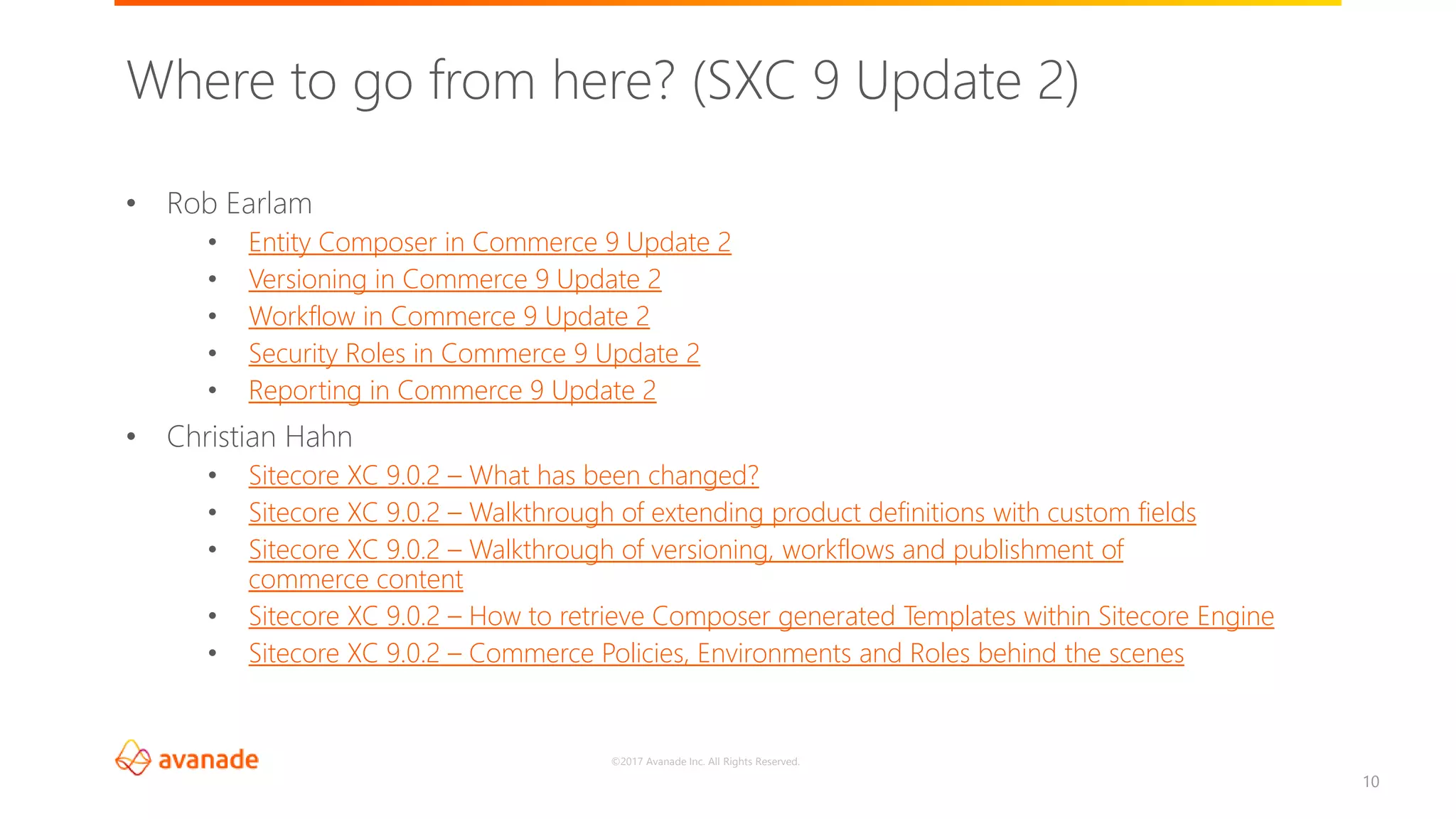 ©2017 Avanade Inc. All Rights Reserved.
10
• Rob Earlam
• Entity Composer in Commerce 9 Update 2
• Versioning in Commerce 9 Update 2
• Workflow in Commerce 9 Update 2
• Security Roles in Commerce 9 Update 2
• Reporting in Commerce 9 Update 2
• Christian Hahn
• Sitecore XC 9.0.2 – What has been changed?
• Sitecore XC 9.0.2 – Walkthrough of extending product definitions with custom fields
• Sitecore XC 9.0.2 – Walkthrough of versioning, workflows and publishment of
commerce content
• Sitecore XC 9.0.2 – How to retrieve Composer generated Templates within Sitecore Engine
• Sitecore XC 9.0.2 – Commerce Policies, Environments and Roles behind the scenes
Where to go from here? (SXC 9 Update 2)
 