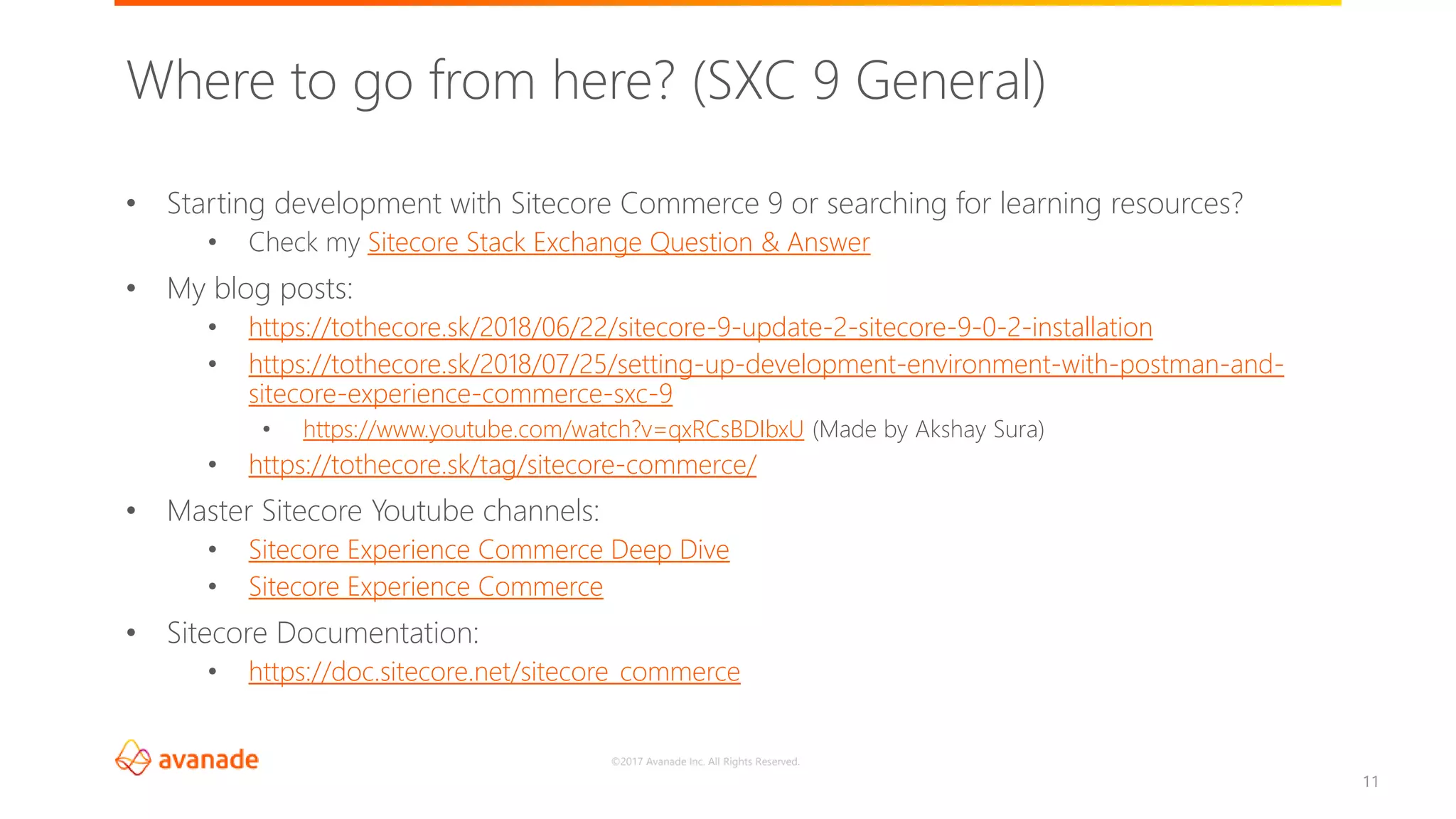 ©2017 Avanade Inc. All Rights Reserved.
11
• Starting development with Sitecore Commerce 9 or searching for learning resources?
• Check my Sitecore Stack Exchange Question & Answer
• My blog posts:
• https://tothecore.sk/2018/06/22/sitecore-9-update-2-sitecore-9-0-2-installation
• https://tothecore.sk/2018/07/25/setting-up-development-environment-with-postman-and-
sitecore-experience-commerce-sxc-9
• https://www.youtube.com/watch?v=qxRCsBDIbxU (Made by Akshay Sura)
• https://tothecore.sk/tag/sitecore-commerce/
• Master Sitecore Youtube channels:
• Sitecore Experience Commerce Deep Dive
• Sitecore Experience Commerce
• Sitecore Documentation:
• https://doc.sitecore.net/sitecore_commerce
Where to go from here? (SXC 9 General)
 