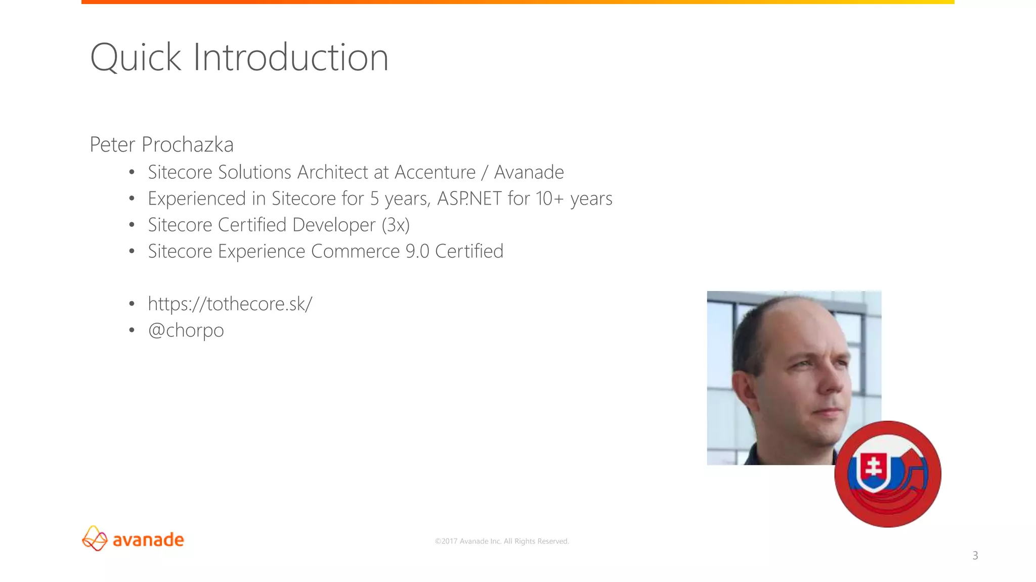 ©2017 Avanade Inc. All Rights Reserved.
3
Peter Prochazka
• Sitecore Solutions Architect at Accenture / Avanade
• Experienced in Sitecore for 5 years, ASP.NET for 10+ years
• Sitecore Certified Developer (3x)
• Sitecore Experience Commerce 9.0 Certified
• https://tothecore.sk/
• @chorpo
Quick Introduction
 