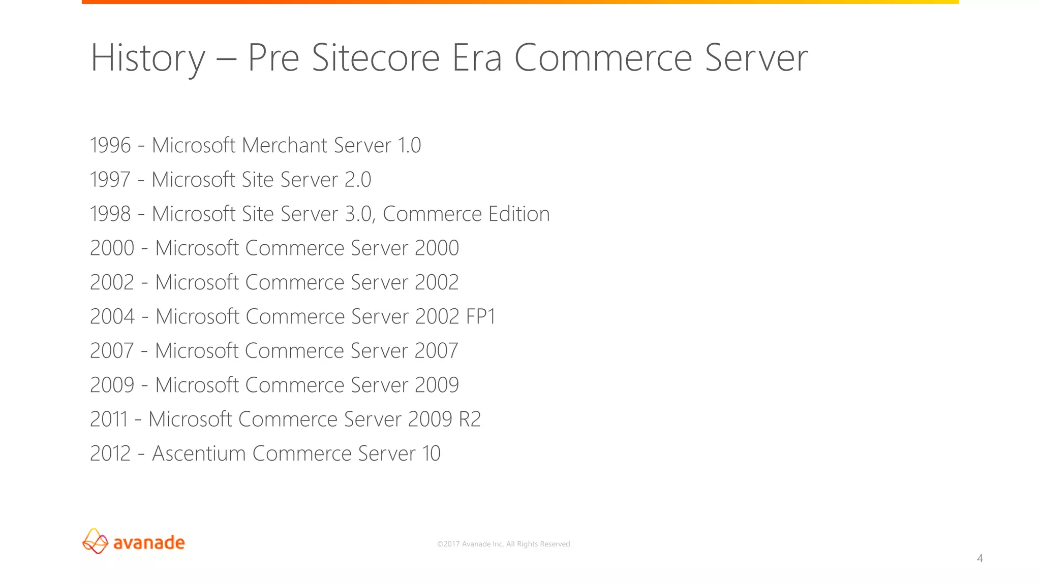 ©2017 Avanade Inc. All Rights Reserved.
4
1996 - Microsoft Merchant Server 1.0
1997 - Microsoft Site Server 2.0
1998 - Microsoft Site Server 3.0, Commerce Edition
2000 - Microsoft Commerce Server 2000
2002 - Microsoft Commerce Server 2002
2004 - Microsoft Commerce Server 2002 FP1
2007 - Microsoft Commerce Server 2007
2009 - Microsoft Commerce Server 2009
2011 - Microsoft Commerce Server 2009 R2
2012 - Ascentium Commerce Server 10
History – Pre Sitecore Era Commerce Server
 