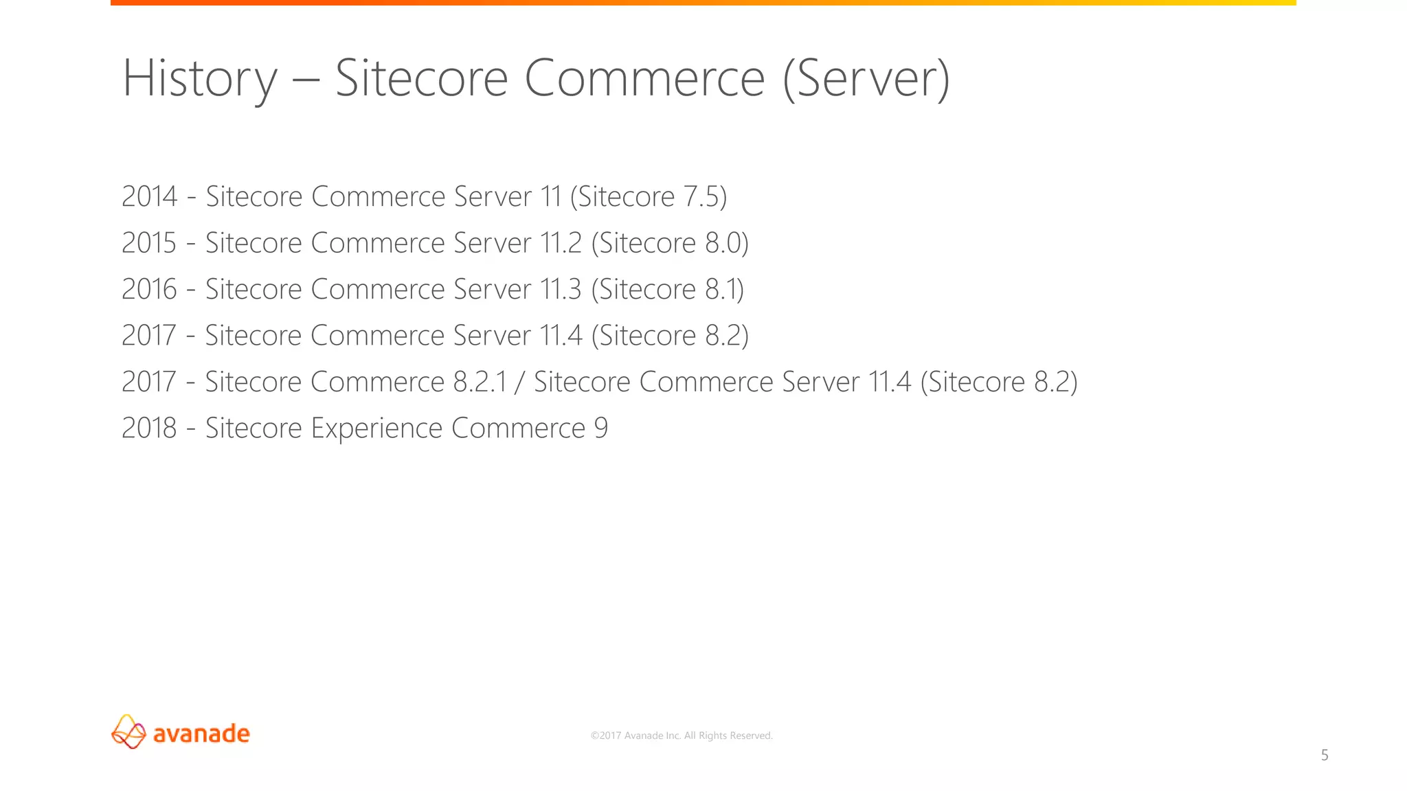 ©2017 Avanade Inc. All Rights Reserved.
5
2014 - Sitecore Commerce Server 11 (Sitecore 7.5)
2015 - Sitecore Commerce Server 11.2 (Sitecore 8.0)
2016 - Sitecore Commerce Server 11.3 (Sitecore 8.1)
2017 - Sitecore Commerce Server 11.4 (Sitecore 8.2)
2017 - Sitecore Commerce 8.2.1 / Sitecore Commerce Server 11.4 (Sitecore 8.2)
2018 - Sitecore Experience Commerce 9
History – Sitecore Commerce (Server)
 