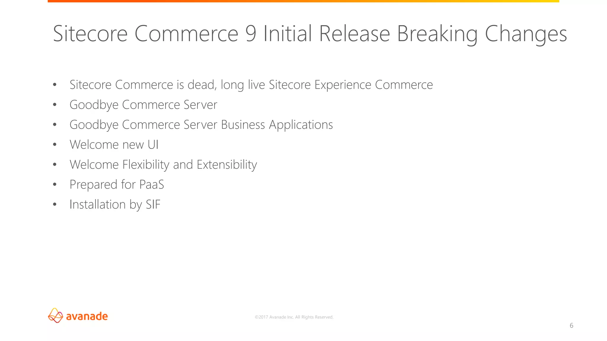 ©2017 Avanade Inc. All Rights Reserved.
6
• Sitecore Commerce is dead, long live Sitecore Experience Commerce
• Goodbye Commerce Server
• Goodbye Commerce Server Business Applications
• Welcome new UI
• Welcome Flexibility and Extensibility
• Prepared for PaaS
• Installation by SIF
Sitecore Commerce 9 Initial Release Breaking Changes
 