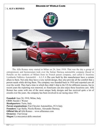 1 | P a g e C A R B R A N D N A M E S Y M B O L A N D H I S T O R Y
Brands of World Cars
1. ALFA ROMEO
The Alfa Romeo story started in Milan on 24, June 1910. That was the day a group of
entrepreneurs and businessmen took over the Italian Darracq automobile company (based in
Portello on the outskirts of Milan) from its French parent company, and called it Anonima
Lombarda Fabbrica Automobili – A.L.F.A.The cars built by this manufacturer have a certain
allure to them. Not only they have a very stylish design, they also provide all the comfort that a
person needs while driving them. The company was founded back in 1910 and exported cars all
over the world. They had a time in which they didn‘t ship to the US for different reasons, but in
recent years the exporting was renewed, so Americans can also enjoy these luxurious cars. Alfa
Romeo has come with one of the most unique body designs and has received quite a lot of
awards over the years. the company has been involved in car racing since 1911.
Founded: June 24, 1910, Milan, Italy
CEO: Harald J. Wester
Headquarters: Turin, Italy
Parent organizations: Fiat Chrysler Automobiles, FCA Italy
Founders: Ugo Stella, Nicola Romeo, Alexandre Darracq
Official Site of Alfa Romeo : www.alfaromeo.com
Owner(s) : Fiat Group
Slogan: La meccanica delle emozioni
 